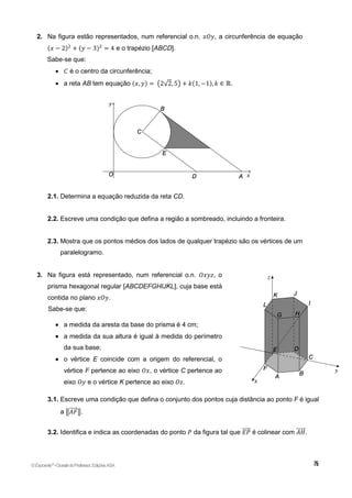 2. Na figura estão representados, num referencial o.n. 𝑥𝑂𝑦, a circunferência de equação
(𝑥 − 2)2
+ (𝑦 − 3)2
= 4 e o trapézio [ABCD].
Sabe-se que:
 𝐶 é o centro da circunferência;
 a reta AB tem equação (𝑥, 𝑦) = (2√2, 5) + 𝑘(1, −1), 𝑘 ∈ ℝ.
2.1. Determina a equação reduzida da reta CD.
2.2. Escreve uma condição que defina a região a sombreado, incluindo a fronteira.
2.3. Mostra que os pontos médios dos lados de qualquer trapézio são os vértices de um
paralelogramo.
3. Na figura está representado, num referencial o.n. 𝑂𝑥𝑦𝑧, o
prisma hexagonal regular [ABCDEFGHIJKL], cuja base está
contida no plano 𝑥𝑂𝑦.
Sabe-se que:
 a medida da aresta da base do prisma é 4 cm;
 a medida da sua altura é igual à medida do perímetro
da sua base;
 o vértice E coincide com a origem do referencial, o
vértice F pertence ao eixo 𝑂𝑥, o vértice C pertence ao
eixo 𝑂𝑦 e o vértice K pertence ao eixo 𝑂𝑧.
3.1. Escreve uma condição que defina o conjunto dos pontos cuja distância ao ponto F é igual
a ‖𝐴𝐹
⃗⃗⃗⃗⃗ ‖.
3.2. Identifica e indica as coordenadas do ponto 𝑃 da figura tal que 𝐸𝑃
⃗⃗⃗⃗⃗ é colinear com 𝐴𝐻
⃗⃗⃗⃗⃗⃗ .
©Expoente10
•DossiêdoProfessor,EdiçõesASA
 