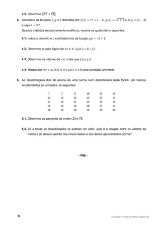 3.3. Determina ‖𝐸𝐴
⃗⃗⃗⃗⃗ + 𝐸𝐽
⃗⃗⃗⃗ ‖.
4. Considera as funções 𝑓, 𝑔 e ℎ definidas por 𝑓(𝑥) = 𝑥2
+ 𝑥 − 6, 𝑔(𝑥) = √𝑥 + 3 e ℎ(𝑥) = |𝑥 − 2|
e seja 𝐴 = ℝ+
.
Usando métodos exclusivamente analíticos, resolve os quatro itens seguintes.
4.1. Indica o domínio e o contradomínio da função 𝑔(𝑥 − 1) + 1.
4.2. Determina o valor lógico de ∃𝑥 ∈ 𝐴: 2𝑔(𝑥) = ℎ(−2).
4.3. Determina os valores de 𝑥 ∈ 𝐴 tais que 𝑓(𝑥) ≤ 6.
4.4. Mostra que ∀𝑥 ∈ 𝐴, 𝑓(𝑥) ≤ 0 ∨ 𝑔(𝑥) ≥ 2 é uma condição universal.
5. As classificações dos 30 alunos de uma turma num determinado teste foram, em valores
arredondados às unidades, as seguintes:
7 7 8 10 11 11
12 12 12 13 13 13
13 14 15 15 15 15
16 16 16 16 17 17
18 18 18 19 19 20
5.1. Determina os percentis de ordem 20 e 75.
5.2. Se a todas as classificações se subtrair um valor, qual é a relação entre os valores da
média e do desvio-padrão dos novos dados e dos dados apresentados acima?
- FIM -
©Expoente10
•DossiêdoProfessor,EdiçõesASA
 