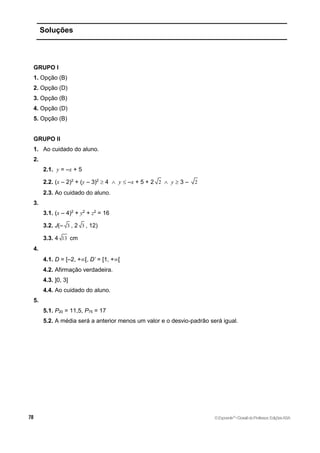 Soluções
GRUPO I
1. Opção (B)
2. Opção (D)
3. Opção (B)
4. Opção (D)
5. Opção (B)
GRUPO II
1. Ao cuidado do aluno.
2.
2.1. y = –x + 5
2.2. (x – 2)2
+ (y – 3)2
 4  y  –x + 5 + 2 2  y  3 – 2
2.3. Ao cuidado do aluno.
3.
3.1. (x – 4)2
+ y2
+ z2
= 16
3.2. J(– 3 , 2 3 , 12)
3.3. 4 13 cm
4.
4.1. D = [–2, +[, D’ = [1, +[
4.2. Afirmação verdadeira.
4.3. ]0, 3]
4.4. Ao cuidado do aluno.
5.
5.1. P20 = 11,5, P75 = 17
5.2. A média será a anterior menos um valor e o desvio-padrão será igual.
©Expoente10
•DossiêdoProfessor,EdiçõesASA
 