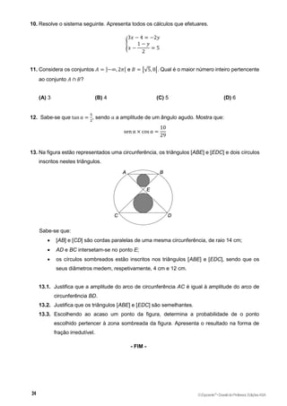 10. Resolve o sistema seguinte. Apresenta todos os cálculos que efetuares.
{
3𝑥 − 4 = −2𝑦
𝑥 −
1 − 𝑦
2
= 5
11. Considera os conjuntos 𝐴 = ]−∞, 2𝜋[ e 𝐵 = [√5, 8[. Qual é o maior número inteiro pertencente
ao conjunto 𝐴 ∩ 𝐵?
(A) 3 (B) 4 (C) 5 (D) 6
12. Sabe-se que tan α =
5
2
, sendo α a amplitude de um ângulo agudo. Mostra que:
sen α × cos α =
10
29
13. Na figura estão representados uma circunferência, os triângulos [ABE] e [EDC] e dois círculos
inscritos nestes triângulos.
Sabe-se que:
 [AB] e [CD] são cordas paralelas de uma mesma circunferência, de raio 14 cm;
 AD e BC intersetam-se no ponto E;
 os círculos sombreados estão inscritos nos triângulos [ABE] e [EDC], sendo que os
seus diâmetros medem, respetivamente, 4 cm e 12 cm.
13.1. Justifica que a amplitude do arco de circunferência AC é igual à amplitude do arco de
circunferência BD.
13.2. Justifica que os triângulos [ABE] e [EDC] são semelhantes.
13.3. Escolhendo ao acaso um ponto da figura, determina a probabilidade de o ponto
escolhido pertencer à zona sombreada da figura. Apresenta o resultado na forma de
fração irredutível.
- FIM -
©Expoente10
•DossiêdoProfessor,EdiçõesASA
 