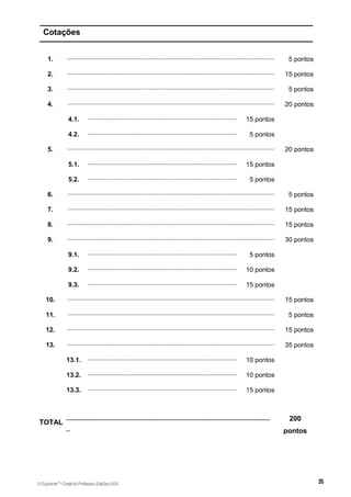 Cotações
1. ...................................................................................................................
.........
5 pontos
2. ...................................................................................................................
.........
15 pontos
3. ...................................................................................................................
.........
5 pontos
4. ...................................................................................................................
.........
20 pontos
4.1. ...................................................................................
....................
15 pontos
4.2. ...................................................................................
....................
5 pontos
5. ...................................................................................................................
.........
20 pontos
5.1. ...................................................................................
....................
15 pontos
5.2. ...................................................................................
....................
5 pontos
6. ...................................................................................................................
.........
5 pontos
7. ...................................................................................................................
.........
15 pontos
8. ...................................................................................................................
.........
15 pontos
9. ...................................................................................................................
.........
30 pontos
9.1. ...................................................................................
....................
5 pontos
9.2. ...................................................................................
....................
10 pontos
9.3. ...................................................................................
....................
15 pontos
10. ...................................................................................................................
.........
15 pontos
11. ...................................................................................................................
.........
5 pontos
12. ...................................................................................................................
.........
15 pontos
13. ...................................................................................................................
.........
35 pontos
13.1. ...................................................................................
....................
10 pontos
13.2. ...................................................................................
....................
10 pontos
13.3. ...................................................................................
....................
15 pontos
TOTAL
.................................................................................................................
..
200
pontos
©Expoente10
•DosiêdoProfessor,EdiçõesASA
 