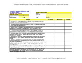 Exercícios de Matemática Financeira no Excel - Por Adriano Leal Bruni - Extraído de www.infinitaweb.com.br - Todos os direitos reservados




Exercícios de Matemática Financeira no Excel
Por Adriano Leal Bruni                                             Identifição do respondente
Módulo 04 - Séries Uniformes                                       Nome
Síntese da avaliação                                               Instituição
Nota                               0                               Turma
Tempo (minutos)                  0.38                              Data                     10/07/04
                                     3143882.5
                                        Pergunta                                                Sua respota            Meu gabarito            Correção
1. Um equipamento no valor de $4.000,00 foi financiado em três parcelas mensais, sem
                                                                                                               -
entrada, a 2% a.m. Qual o valor das parcelas?

2. Um aparelho de som é vendido à vista por $800,00, ou em 1 + 3 parcelas mensais iguais,
                                                                                                               -
a 3% a.m. Qual o valor de cada parcela?

3. Uma loja anuncia a venda de um televisor à vista por $500,00 ou em três parcelas
                                                                                                               -
mensais iguais e sem entrada no valor de $200,00. Qual a taxa mensal de juros?

4. A Comercial dos Preços Baixos financia vendas no valor de $600,00, mediante uma
entrada mais cinco parcelas mensais iguais a $130,00. Qual a taxa mensal cobrada?
5. Um televisor de tela grande é anunciado por $8.000,00 à vista, ou em parcelas mensais
iguais a $2.152,22, sem entrada. Sabendo que o mercado opera a 3% a.m., quantas                                -
parcelas deverão ser pagas?
6. Um equipamento é anunciado por $6.000,00 à vista, ou uma entrada mais seis parcelas
mensais iguais a $1.000,00. Sabendo que o mercado opera a 2% a.m., qual o valor da                             -
entrada?
7. Uma loja de equipamentos náuticos anuncia tudo em cinco vezes, sem entrada e sem
juros adicionais. Porém, no pagamento à vista ela concede um desconto igual a 8%. Qual a
taxa mensal cobrada pela loja?
8. Um equipamento é anunciado em uma mais nove parcelas mensais iguais. Sabendo que o
mercado opera com uma taxa igual a 5% a.m., qual o desconto percentual justo para                              -
pagamento à vista?
9. Uma máquina é anunciada por $13.000,00 à vista. Se o mercado opera a 2% a.m. e um
comprador pensa em comprar a máquina em oito parcelas mensais iguais com entrada, qual                         -
o valor de cada parcela?
10. Uma loja financia suas vendas em quatro parcelas mensais, sem entrada e "sem juros
adicionais". Sabendo que o mercado opera com uma taxa igual a 2% a.m., calcule o valor
                                                                                                               -
justo para pagamentos à vista. Suponha um preço para pagamento financiado igual a
$800,00. Use o ponto de vista do lojista.




                  Impresso em 07/01/2010 às 21:04:13. Tendo dúvidas, críticas ou sugestões, me envie um e-mail (albruni@infinitaweb.com.br)!
 