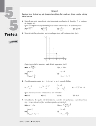 5
5
Teste 3
SUCESSÕES
Grupo I
Os cinco itens deste grupo são de escolha múltipla. Para cada um deles, escolhe a única
opção correta.
1. Recorda que uma sucessão de números reais é uma função de domínio N e conjunto
de chegada R .
Qual das expressões seguintes não pode definir uma sucessão de números reais?
(A) n
 +
 1
 (B) 
n
n
+
– 3
1
 (C) 
n +
n
1
 (D) tg (nπ)
2. No referencial seguinte está representada parte do gráfico da sucessão (un) .
Qual das condições seguintes pode definir a sucessão (un) ?
(A) un = 
5n
n
+ 1
 (B) un = 6 – n
u1 = 6 u1 = 6
(C) (D)
un + 1 = 
u
2
n
 un + 1 = un – 3
3. Considera as sucessões (un) , (vn) , (xn) e (wn) assim deﬁnidas:
x1 = 2
wn = (–1)n × n + n
xn + 1 = 
x
1
n

Qual destas sucessões é uma sucessão não limitada?
(A) (un) (B) (vn) (C) (xn) (D) (wn)
4. Em cada uma das opções está definida uma sucessão. Em qual delas, a sucessão definida
não é progressão aritmética nem é progressão geométrica?
(A) un = 1 – 3n (B) vn = 
n2 +
n
4
+
n
2
+ 4

x1 = 2 w1 = 2
(C) (D)
xn + 1 = 2xn – 1 wn + 1 = 
w
3
n

M T 11 • 5 + 5 | Teste 3 • Texto • Pág. 1/4
A
⎧
⎪
⎨
⎪
⎩
⎧
⎪
⎨
⎪
⎩
⎧
⎪
⎨
⎪
⎩
⎧
⎪
⎨
⎪
⎩
⎧
⎪
⎨
⎪
⎩
O n
un
1 2 3 4 5
un = 
n –
n
1
 vn = 
3n +
n
(–1)n

 