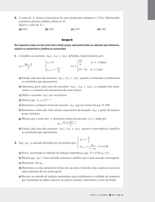 5. A soma de k termos consecutivos de uma progressão aritmética é 2116. Adicionando
a primeira parcela à última, obtém-se 23.
Qual é o valor de k ?
(A) 183 (B) 184 (C) 185 (D) 186
Grupo II
Na resposta a cada um dos cinco itens deste grupo, apresenta todos os cálculos que efetuares,
explica os raciocínios e justiﬁca as conclusões.
1. Considera as sucessões (un) , (vn) e (wn) definidas, respetivamente, por:
v1 = 4 
1
n
0
 se n é ímpar
un = 
4n
2
– 3
 wn =
vn + 1 = – 
v
2
n
 22 – 5n se n é par
a) Estuda cada uma das sucessões (un) , (vn) e (wn) quanto à monotonia e fundamenta
as conclusões que apresentares.
b) Apresenta, para cada uma das sucessões (un) , (vn) e (wn) , o conjunto dos majo-
rantes e o conjunto dos minorantes dos seus termos.
c) Deﬁne a sucessão (un) por recorrência.
d) Mostra que vn = (–2)3 – n .
e) Determina o primeiro termo da sucessão (un) que já é maior do que 11 200.
f) Determina a soma dos vinte termos consecutivos da sucessão (un) a partir do terceiro
termo, inclusive.
g) Mostra que a soma dos n primeiros termos da sucessão (vn) é dada por
Sn = 
8 + (–
3
2)3 – n

h) Estuda cada uma das sucessões (un) , (vn) e (wn) quanto à convergência e justifica
as conclusões que apresentares.
u1 = – 
1
2

2. Seja (un) a sucessão definida por recorrência por .
un + 1 = 
1
u
–
n
un
 , ∀ n  N
a) Prova, recorrendo ao método de indução matemática, que ∀ n  N, un  0 .
b) Mostra que (un) é uma sucessão crescente e justifica que é uma sucessão convergente.
c) Determina lim un .
d) Determina os cinco primeiros termos da sucessão e formula uma conjetura acerca de
uma expressão do seu termo geral.
e) Recorre ao método de indução matemática para confirmares a validade da conjetura
que formulaste na alínea anterior (se estiver correta) e determina o valor do limite.
M T 11 • 5 + 5 | Teste 3 • Texto • Pág. 2/4
A
⎧
⎪
⎨
⎪
⎩
⎧
⎪
⎨
⎪
⎩
⎧
⎪
⎨
⎪
⎩
 