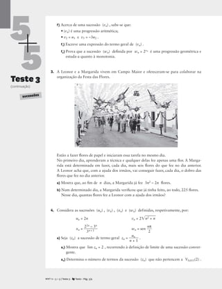 5
5
Teste 3
(continuação)
f) Acerca de uma sucessão (vn) , sabe-se que:
• (vn) é uma progressão aritmética;
• v2 = u1 e v5 = –3u2 .
f1) Escreve uma expressão do termo geral de (vn) .
f2) Prova que a sucessão (wn) deﬁnida por wn = 2vn é uma progressão geométrica e
estuda-a quanto à monotonia.
3. A Leonor e a Margarida vivem em Campo Maior e ofereceram-se para colaborar na
organização da Festa das Flores.
Estão a fazer ﬂores de papel e iniciaram essa tarefa no mesmo dia.
No primeiro dia, aprenderam a técnica e qualquer delas fez apenas uma ﬂor. A Marga-
rida está determinada em fazer, cada dia, mais seis ﬂores do que fez no dia anterior.
A Leonor acha que, com a ajuda dos irmãos, vai conseguir fazer, cada dia, o dobro das
ﬂores que fez no dia anterior.
a) Mostra que, ao ﬁm de n dias, a Margarida já fez 3n2 – 2n ﬂores.
b) Num determinado dia, a Margarida veriﬁcou que já tinha feito, ao todo, 225 ﬂores.
Nesse dia, quantas ﬂores fez a Leonor com a ajuda dos irmãos?
4. Considera as sucessões (un) , (vn) , (xn) e (wn) definidas, respetivamente, por:
un = 2n vn = 2n
2

+
 n
xn = 
2
3
2n
n
–
+ 1
3n
 wn = sen 
n
2
π

a) Seja (zn) a sucessão de termo geral zn = 
n
u
+
n
1
 .
a1) Mostra que lim zn = 2 , recorrendo à definição de limite de uma sucessão conver-
gente.
a2) Determina o número de termos da sucessão (zn) que não pertencem a V0,015(2) .
M T 11 • 5 + 5 | Teste 3 • Texto • Pág. 3/4
A
SUCESSÕES
 