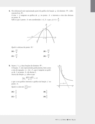 4. No referencial está representada parte do gráfico da função g de domínio R e dife-
renciável em R .
A reta r é tangente ao gráfico de g no ponto A e interseta o eixo das abcissas
no ponto B .
Sabe-se que o ponto A tem coordenadas (–1, 3) e que g(–1) = 
4
5
 .
Qual é a abcissa do ponto B ?
(A) – 
1
4
3
 (B) – 
1
4
5

(C) – 
1
4
7
 (D) – 
1
4
9

5. Sejam f e g duas funções de domínio R+ .
A função f está representada graficamente, bem como
a reta de equação y = –2x + 5 , que é tangente ao gráfi-
co de f no ponto A , de abcissa 1.
Acerca da função g , sabe-se que
lim
x → 1

g(x
x
) –
–
g
1
(1)
 = –4
e que o seu gráfico interseta o gráfico da função f no
ponto A .
Qual é o valor de

g
f



(1) ?
(A) – 
1
2
 (B) 
1
2

(C) – 
2
3
 (D) 
2
3

M T 11 • 5 + 5 | Teste 4 • Texto • Pág. 2/4
A
g
B
A
r
–1 x
y
O
3
A
y = –2x + 5
f
x
y
O
 
