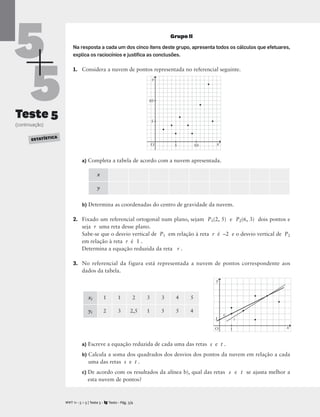 5
5
Teste 5
(continuação)
Grupo II
Na resposta a cada um dos cinco itens deste grupo, apresenta todos os cálculos que efetuares,
explica os raciocínios e justiﬁca as conclusões.
1. Considera a nuvem de pontos representada no referencial seguinte.
a) Completa a tabela de acordo com a nuvem apresentada.
b) Determina as coordenadas do centro de gravidade da nuvem.
2. Fixado um referencial ortogonal num plano, sejam P1(2, 5) e P2(6, 3) dois pontos e
seja r uma reta desse plano.
Sabe-se que o desvio vertical de P1 em relação à reta r é –2 e o desvio vertical de P2
em relação à reta r é 1 .
Determina a equação reduzida da reta r .
3. No referencial da figura está representada a nuvem de pontos correspondente aos
dados da tabela.
a) Escreve a equação reduzida de cada uma das retas s e t .
b) Calcula a soma dos quadrados dos desvios dos pontos da nuvem em relação a cada
uma das retas s e t .
c) De acordo com os resultados da alínea b), qual das retas s e t se ajusta melhor a
esta nuvem de pontos?
M T 11 • 5 + 5 | Teste 5 • Texto • Pág. 3/4
A
x
y
xi 1 1 2 3 3 4 5
yi 2 3 2,5 1 5 5 4
ESTATÍSTICA
x
y
O 5
5
10
10
x
t
y
s
O 1
1
 