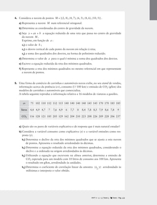 4. Considera a nuvem de pontos M = {(2, 8), (4, 7), (6, 5), (8, 6), (10, 5)} .
a) Representa a nuvem M num referencial ortogonal.
b) Determina as coordenadas do centro de gravidade da nuvem.
c) Seja y = ax + b a equação reduzida de uma reta que passa no centro de gravidade
da nuvem M .
Exprime, em função de a :
c1) o valor de b ;
c2) o desvio vertical de cada ponto da nuvem em relação à reta;
c3) a soma dos quadrados dos desvios, na forma de polinómio reduzido.
d) Determina o valor de a para o qual é mínima a soma dos quadrados dos desvios.
e) Escreve a equação reduzida da reta dos mínimos quadrados.
f) Representa a reta dos mínimos quadrados no mesmo referencial em que representaste
a nuvem de pontos.
5. Uma firma de comércio de carrinhas e automóveis novos exibe, no seu stand de vendas,
informação acerca da potência (cv), consumo (l / 100 km) e emissão de CO2 (g/km) dos
modelos de carrinhas e automóveis que comercializa.
A tabela seguinte reproduz a informação relativa a 16 modelos de viaturas a gasóleo.
a) Quais são os pares de variáveis explicativa e de resposta que é mais natural estudar?
b) Considera a variável consumo como explicativa (x) e a variável emissões como res-
posta (y).
b1) Determina o declive da reta dos mínimos quadrados que se ajusta a esta nuvem
de pontos. Apresenta o resultado arredondado às décimas.
b2) Determina a equação reduzida da reta dos mínimos quadrados, considerando o
declive e a ordenada na origem arredondados às décimas.
b3) Utilizando a equação que escreveste na alínea anterior, determina a emissão de
CO2 esperada para um modelo com 10 litros de consumo aos 100 km. Apresenta
o resultado em g/km, arredondado às unidades.
b4) Determina o coeficiente de correlação linear da amostra (x,
~
y) arredondado às
milésimas e interpreta o valor obtido.
M T 11 • 5 + 5 | Teste 5 • Texto • Pág. 4/4
A
cv 75 102 110 112 112 115 140 140 140 140 145 145 170 170 185 185
litros 4,4 4,9 4,7 7 7,6 4,9 6 7,7 8 8,4 7,8 8,5 7,9 8,6 7,8 9
CO2 116 128 121 185 205 129 162 204 210 223 208 226 209 228 206 237
 