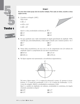5
5
Teste 1
TRIGONOMETRIA
E FUNÇÕES
TRIGONOMÉTRICAS
Grupo I
Os cinco itens deste grupo são de escolha múltipla. Para cada um deles, escolhe a única
opção correta.
1. Considera o triângulo [ABC] .
Sabe-se que:
• A
B
 = 5
• AC
^
B = 125o
• AB
^
C = 20o
Qual é o valor, arredondado às décimas, de B
C
 ?
(A) 3,5 (B) 3,8
(C) 4,1 (D) 4,4
2. Em que quadrante está o lado extremidade do ângulo generalizado de amplitude –950o,
supondo que, como habitualmente, o lado origem coincide com o semieixo positivo Ox ?
(A) 1.º (B) 2.º
(C) 3.º (D) 4.º
3. Numa dada circunferência, um arco com 3 cm de comprimento tem 2,4 radianos de
amplitude. Qual é o comprimento do raio dessa circunferência?
(A) 0,8 cm (B) 1,25 cm
(C) 0,8π cm (D) 1,25π cm
4. Na figura seguinte está representada a circunferência trigonométrica.
Tal como a figura sugere, O é a origem do referencial, o ponto Q pertence à circun-
ferência, P é o ponto de coordenadas (1, 0) e R é o ponto de coordenadas (–1, 0) .
A área do triângulo [RQO] , arredondada às centésimas, é 0,46.
Qual é a medida da amplitude, em radianos, arredondada às centésimas, do ângulo
orientado assinalado na figura?
(A) 0,99 (B) 1,17
(C) 1,97 (D) 2,74
M T 11 • 5 + 5 | Teste 1 • Texto • Pág. 1/4
A
C
A
B
x
y
O
R
Q
P
 