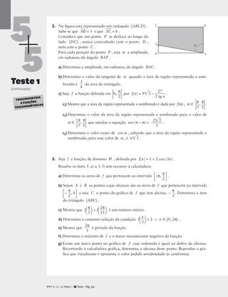 5
5
Teste 1
(continuação)
2. Na figura está representado um retângulo [ABCD] .
Sabe-se que A
B
 = 3 e que A
C
 = 6 .
Considera que um ponto P se desloca ao longo do
lado [DC] , nunca coincidindo com o ponto D ,
nem com o ponto C .
Para cada posição do ponto P , seja α a amplitude,
em radianos, do ângulo BAP .
a) Determina a amplitude, em radianos, do ângulo BAC .
b) Determina o valor da tangente de α quando a área da região representada a som-
breado é 
3
4
 da área do retângulo.
c) Seja f a função definida em
0, 
π
2

por f(x) = 93
 – 
2
2
tg
7
x
 .
c1) Mostra que a área da região representada a sombreado é dada por f(α) , α  
π
3
, 
π
2
.
c2) Determina o valor da área da região representada a sombreado para o valor de
α 

π
3
, 
π
2

que satisfaz a equação sen (π – α) = .
c3) Determina o valor exato de cos α , sabendo que a área da região representada a
sombreado, para esse valor de α , é 63
 .
3. Seja f a função, de domínio R , definida por f(x) = 1 + 2 cos (3x) .
Resolve os itens 3. a) a 3. f) sem recorrer à calculadora.
a) Determina os zeros de f que pertencem ao intervalo
–π, 
π
2

.
b) Sejam A e B os pontos cujas abcissas são os zeros de f que pertencem ao intervalo
– 
π
2
, 0
 e seja C o ponto do gráfico de f que tem abcissa – 
π
3
. Determina a área
do triângulo [ABC] .
c) Mostra que f

π
5

+ f

2
1
π
5

 é um número inteiro.
d) Determina o conjunto solução da condição f

3
x

≤ 2 ∧ x  [0, 2π[ .
e) Mostra que 
2
3
π
 é período da função.
f) Determina o máximo de f e o maior maximizante negativo da função.
g) Existe um único ponto no gráfico de f cuja ordenada é igual ao dobro da abcissa.
Recorrendo à calculadora gráfica, determina a abcissa desse ponto. Reproduz o grá-
fico que visualizaste e apresenta o valor pedido arredondado às centésimas.
25


5
M T 11 • 5 + 5 | Teste 1 • Texto • Pág. 3/4
A
TRIGONOMETRIA
E FUNÇÕES
TRIGONOMÉTRICAS
D
C
A
B
P 
 