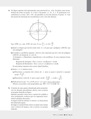 4. Na figura seguinte está representada, num referencial o.n. xOy do plano, uma circun-
ferência de centro no ponto O e raio 1. Os pontos A , B , C e D pertencem à cir-
cunferência e as retas AB e DC são paralelas ao eixo das abcissas. O ponto E é um
dos pontos de interseção da circunferência com o eixo das abcissas.
Seja EO
^
B = α e seja EO
^
D = β com 0  α  
π
2
 e π  β  
3
2
π
 .
a) Qual é a relação que tem de existir entre α e β para que o polígono [ABCD] seja
um retângulo?
b) Considera o problema seguinte: «Escreve uma expressão que dê a área do polígono
[ABCD] em função de α e de β .»
A Arniquita e o Bartulastro responderam a este problema. As suas respostas foram
diferentes.
Resposta da Arniquita: Área = (cos α – cos β)(sen α – sen β)
Resposta do Bartulastro: Área = (cos α + cos β)(sen α + sen β)
Só uma destas respostas está correta. Qual? Justifica.
c) Sejam a e b números reais.
c1) Determina o conjunto dos valores de a para os quais é possível a equação
sen β = 
2 –
2
a2
 .
c2) Determina o valor de b para o qual sen β = ∧ cos β = –
b
5
 .
d) Pode provar-se que ∀ x, y  R, cos (x – y) = cos x cos y + sen x sen y .
Mostra, recorrendo a esta propriedade, que B
D
 = 2
 –
 2
 c
o

s
(β
 –
 α
)
 .
5. O portão de uma quinta abandonada pelos proprietá-
rios foi deixado parcialmente aberto, com as portas
na posição ilustrada na figura.
Quando, passados vários anos, a quinta foi vendida, o
novo proprietário verificou que era impossível movi-
mentar qualquer das portas.
A largura total da entrada é 6 metros e as duas portas
têm dimensões iguais.
Investiga se é possível fazer entrar na quinta uma viatura
com 2 metros de largura, com as portas na posição
indicada.
3 – b

5

M T 11 • 5 + 5 | Teste 1 • Texto • Pág. 4/4
A
x
y
O
B
C
E


A
D
6 metros
30° 60°
 