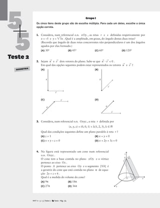 5
5
Teste 2
GEOMETRIA
Grupo I
Os cinco itens deste grupo são de escolha múltipla. Para cada um deles, escolhe a única
opção correta.
1. Considera, num referencial o.n. xOy , as retas r e s definidas respetivamente por
x = –5 e y = 3
x . Qual é a amplitude, em graus, do ângulo destas duas retas?
(Recorda que ângulo de duas retas concorrentes não perpendiculares é um dos ângulos
agudos por elas formado.)
(A) 30o (B) 45o (C) 60o (D) 120o
2. Sejam u
→
e v
→
dois vetores do plano. Sabe-se que u
→
· v
→
 0 .
Em qual das opções seguintes podem estar representados os vetores u
→
e v
→
?
(A) (B)
(C) (D)
3. Considera, num referencial o.n. Oxyz , a reta r definida por
(x, y, z) = (0, 0, 1) + λ(1, 2, 3), λ  R
Qual das condições seguintes define um plano paralelo à reta r ?
(A) z = 1 (B) x + y = 0
(C) x + y – z = 0 (D) x + 2y + 3z = 0
4. Na figura está representado um cone num referencial
o.n. Oxyz .
O cone tem a base contida no plano xOy e o vértice
pertence ao eixo Oz .
O ponto A pertence ao eixo Oy e o segmento [VA] é
a geratriz do cone que está contida no plano α de equa-
ção 2y + z = 6 .
Qual é a medida do volume do cone?
(A) 9π (B) 18π
(C) 27π (D) 36π
M T 11 • 5 + 5 | Teste 2 • Texto • Pág. 1/4
A
v
u
v
u
v
u
v
u
V
A

z
O y
x
 