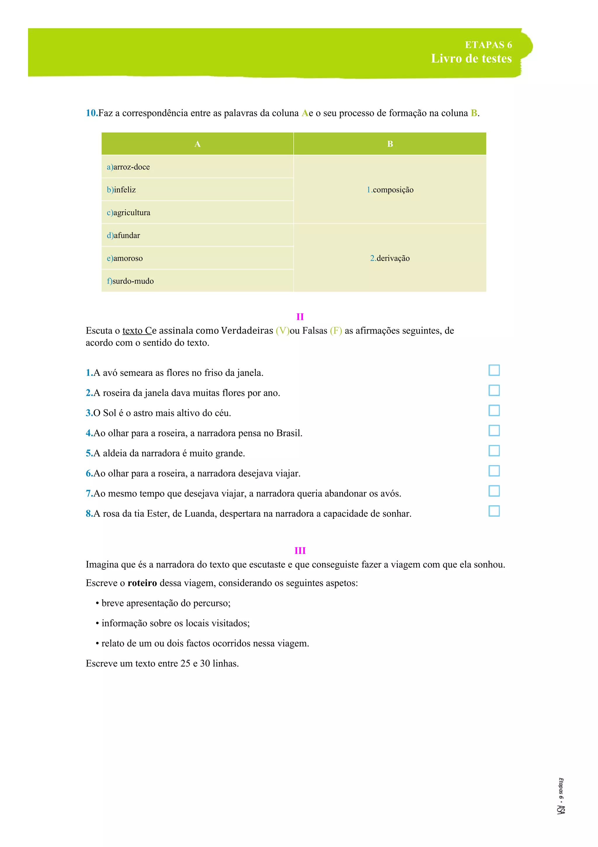 ETAPAS 6
Livro de testes
10.Faz a correspondência entre as palavras da coluna Ae o seu processo de formação na coluna B.
A B
a)arroz-doce
1.composiçãob)infeliz
c)agricultura
d)afundar
2.derivaçãoe)amoroso
f)surdo-mudo
II
Escuta o texto Ce assinala como Verdadeiras (V)ou Falsas (F) as afirmações seguintes, de
acordo com o sentido do texto.
1.A avó semeara as flores no friso da janela.
2.A roseira da janela dava muitas flores por ano.
3.O Sol é o astro mais altivo do céu.
4.Ao olhar para a roseira, a narradora pensa no Brasil.
5.A aldeia da narradora é muito grande.
6.Ao olhar para a roseira, a narradora desejava viajar.
7.Ao mesmo tempo que desejava viajar, a narradora queria abandonar os avós.
8.A rosa da tia Ester, de Luanda, despertara na narradora a capacidade de sonhar.
III
Imagina que és a narradora do texto que escutaste e que conseguiste fazer a viagem com que ela sonhou.
Escreve o roteiro dessa viagem, considerando os seguintes aspetos:
• breve apresentação do percurso;
• informação sobre os locais visitados;
• relato de um ou dois factos ocorridos nessa viagem.
Escreve um texto entre 25 e 30 linhas.
 