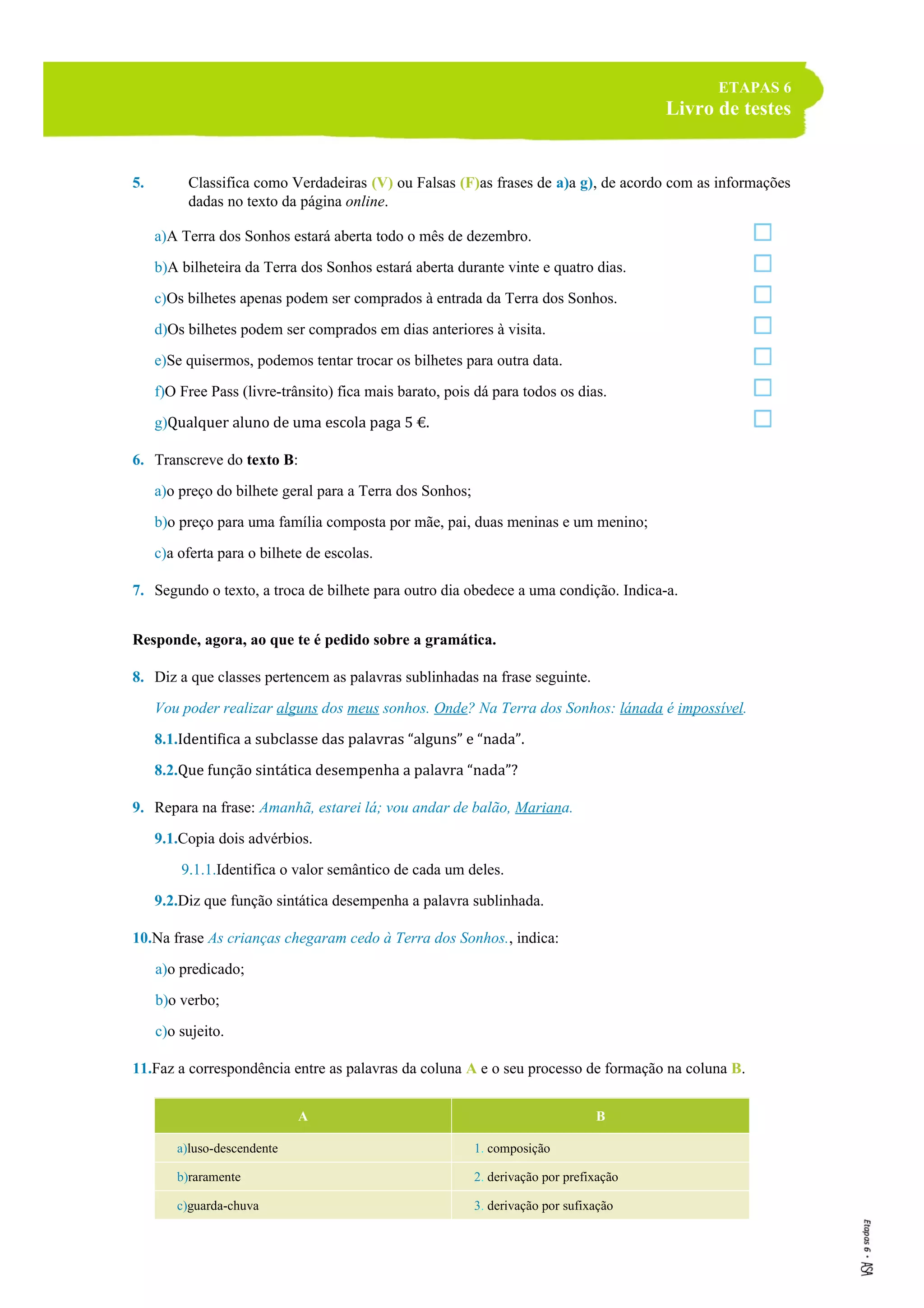 ETAPAS 6
Livro de testes
5. Classifica como Verdadeiras (V) ou Falsas (F)as frases de a)a g), de acordo com as informações
dadas no texto da página online.
a)A Terra dos Sonhos estará aberta todo o mês de dezembro.
b)A bilheteira da Terra dos Sonhos estará aberta durante vinte e quatro dias.
c)Os bilhetes apenas podem ser comprados à entrada da Terra dos Sonhos.
d)Os bilhetes podem ser comprados em dias anteriores à visita.
e)Se quisermos, podemos tentar trocar os bilhetes para outra data.
f)O Free Pass (livre-trânsito) fica mais barato, pois dá para todos os dias.
g)Qualquer aluno de uma escola paga 5 €.
6. Transcreve do texto B:
a)o preço do bilhete geral para a Terra dos Sonhos;
b)o preço para uma família composta por mãe, pai, duas meninas e um menino;
c)a oferta para o bilhete de escolas.
7. Segundo o texto, a troca de bilhete para outro dia obedece a uma condição. Indica-a.
Responde, agora, ao que te é pedido sobre a gramática.
8. Diz a que classes pertencem as palavras sublinhadas na frase seguinte.
Vou poder realizar alguns dos meus sonhos. Onde? Na Terra dos Sonhos: lánada é impossível.
8.1.Identifica a subclasse das palavras “alguns” e “nada”.
8.2.Que função sintática desempenha a palavra “nada”?
9. Repara na frase: Amanhã, estarei lá; vou andar de balão, Mariana.
9.1.Copia dois advérbios.
9.1.1.Identifica o valor semântico de cada um deles.
9.2.Diz que função sintática desempenha a palavra sublinhada.
10.Na frase As crianças chegaram cedo à Terra dos Sonhos., indica:
a)o predicado;
b)o verbo;
c)o sujeito.
11.Faz a correspondência entre as palavras da coluna A e o seu processo de formação na coluna B.
A B
a)luso-descendente 1. composição
b)raramente 2. derivação por prefixação
c)guarda-chuva 3. derivação por sufixação
 