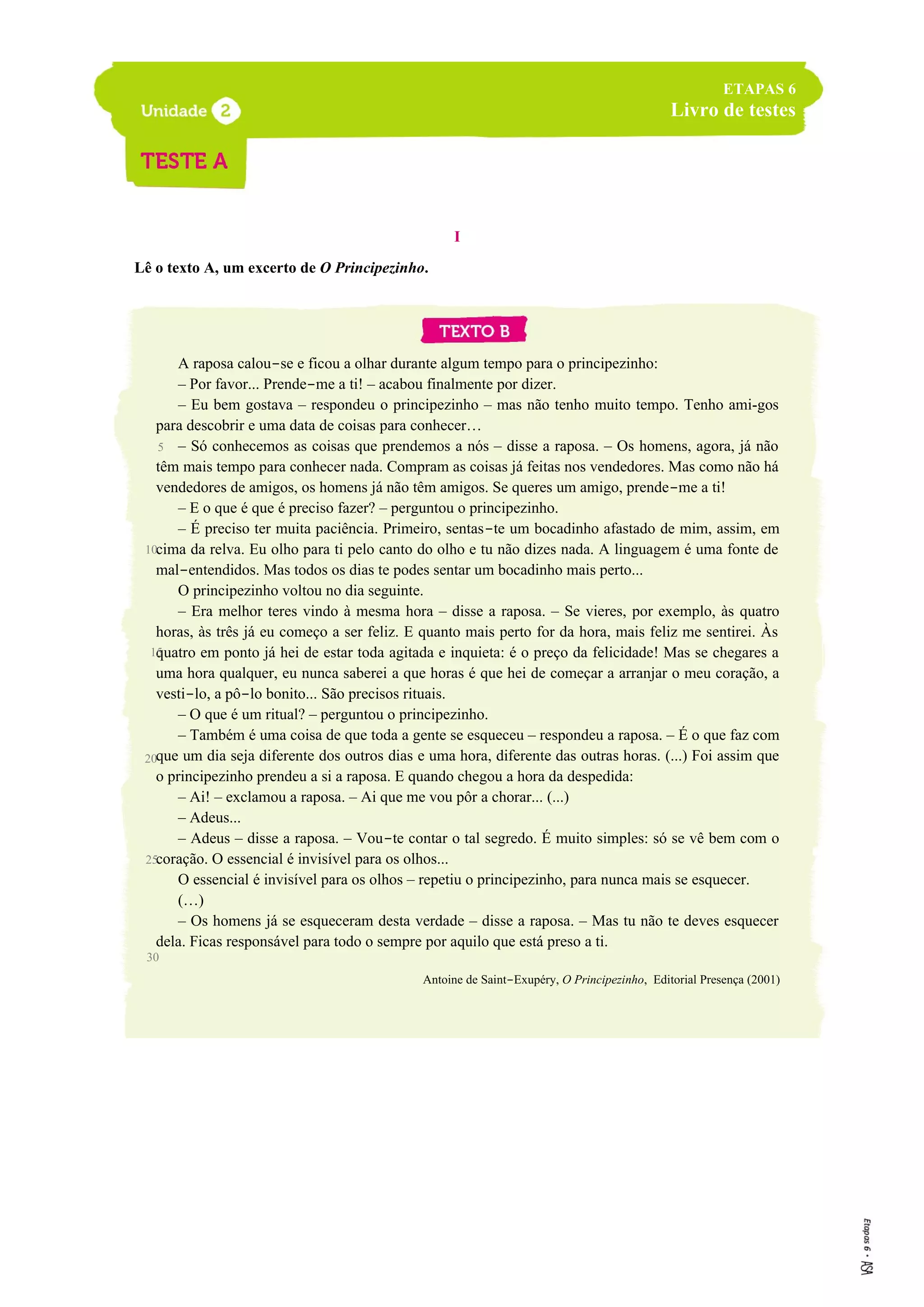 I
Lê o texto A, um excerto de O Principezinho.
A raposa calou-se e ficou a olhar durante algum tempo para o principezinho:
– Por favor... Prende-me a ti! – acabou finalmente por dizer.
– Eu bem gostava – respondeu o principezinho – mas não tenho muito tempo. Tenho ami-gos
para descobrir e uma data de coisas para conhecer…
– Só conhecemos as coisas que prendemos a nós – disse a raposa. – Os homens, agora, já não
têm mais tempo para conhecer nada. Compram as coisas já feitas nos vendedores. Mas como não há
vendedores de amigos, os homens já não têm amigos. Se queres um amigo, prende-me a ti!
– E o que é que é preciso fazer? – perguntou o principezinho.
– É preciso ter muita paciência. Primeiro, sentas-te um bocadinho afastado de mim, assim, em
cima da relva. Eu olho para ti pelo canto do olho e tu não dizes nada. A linguagem é uma fonte de
mal-entendidos. Mas todos os dias te podes sentar um bocadinho mais perto...
O principezinho voltou no dia seguinte.
– Era melhor teres vindo à mesma hora – disse a raposa. – Se vieres, por exemplo, às quatro
horas, às três já eu começo a ser feliz. E quanto mais perto for da hora, mais feliz me sentirei. Às
quatro em ponto já hei de estar toda agitada e inquieta: é o preço da felicidade! Mas se chegares a
uma hora qualquer, eu nunca saberei a que horas é que hei de começar a arranjar o meu coração, a
vesti-lo, a pô-lo bonito... São precisos rituais.
– O que é um ritual? – perguntou o principezinho.
– Também é uma coisa de que toda a gente se esqueceu – respondeu a raposa. – É o que faz com
que um dia seja diferente dos outros dias e uma hora, diferente das outras horas. (...) Foi assim que
o principezinho prendeu a si a raposa. E quando chegou a hora da despedida:
– Ai! – exclamou a raposa. – Ai que me vou pôr a chorar... (...)
– Adeus...
– Adeus – disse a raposa. – Vou-te contar o tal segredo. É muito simples: só se vê bem com o
coração. O essencial é invisível para os olhos...
O essencial é invisível para os olhos – repetiu o principezinho, para nunca mais se esquecer.
(…)
– Os homens já se esqueceram desta verdade – disse a raposa. – Mas tu não te deves esquecer
dela. Ficas responsável para todo o sempre por aquilo que está preso a ti.
Antoine de Saint-Exupéry, O Principezinho, Editorial Presença (2001)
5
ETAPAS 6
Livro de testes
10
15
20
25
30
 