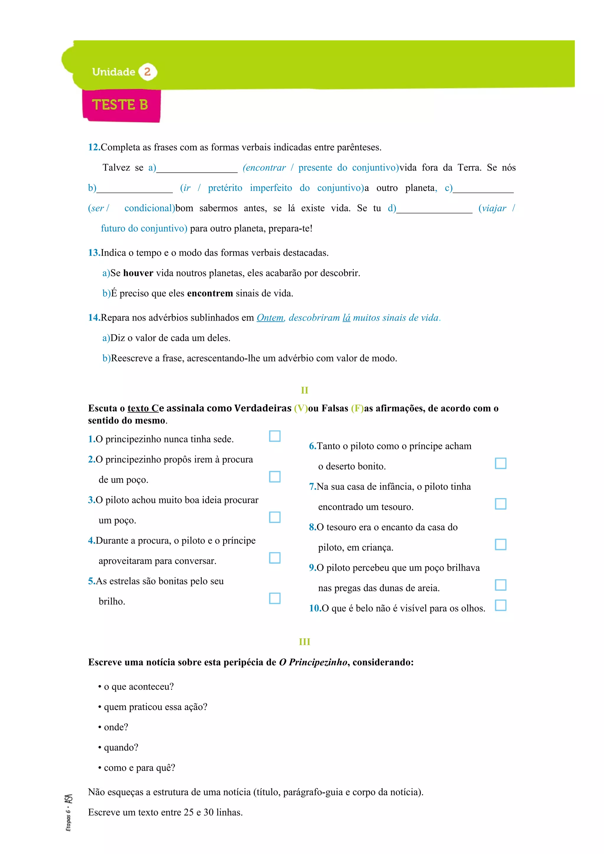 12.Completa as frases com as formas verbais indicadas entre parênteses.
Talvez se a)________________ (encontrar / presente do conjuntivo)vida fora da Terra. Se nós
b)_______________ (ir / pretérito imperfeito do conjuntivo)a outro planeta, c)____________
(ser / condicional)bom sabermos antes, se lá existe vida. Se tu d)_______________ (viajar /
futuro do conjuntivo) para outro planeta, prepara-te!
13.Indica o tempo e o modo das formas verbais destacadas.
a)Se houver vida noutros planetas, eles acabarão por descobrir.
b)É preciso que eles encontrem sinais de vida.
14.Repara nos advérbios sublinhados em Ontem, descobriram lá muitos sinais de vida.
a)Diz o valor de cada um deles.
b)Reescreve a frase, acrescentando-lhe um advérbio com valor de modo.
II
Escuta o texto Ce assinala como Verdadeiras (V)ou Falsas (F)as afirmações, de acordo com o
sentido do mesmo.
1.O principezinho nunca tinha sede.
2.O principezinho propôs irem à procura
de um poço.
3.O piloto achou muito boa ideia procurar
um poço.
4.Durante a procura, o piloto e o príncipe
aproveitaram para conversar.
5.As estrelas são bonitas pelo seu
brilho.
III
Escreve uma notícia sobre esta peripécia de O Principezinho, considerando:
• o que aconteceu?
• quem praticou essa ação?
• onde?
• quando?
• como e para quê?
Não esqueças a estrutura de uma notícia (título, parágrafo-guia e corpo da notícia).
Escreve um texto entre 25 e 30 linhas.
6.Tanto o piloto como o príncipe acham
o deserto bonito.
7.Na sua casa de infância, o piloto tinha
encontrado um tesouro.
8.O tesouro era o encanto da casa do
piloto, em criança.
9.O piloto percebeu que um poço brilhava
nas pregas das dunas de areia.
10.O que é belo não é visível para os olhos.
 