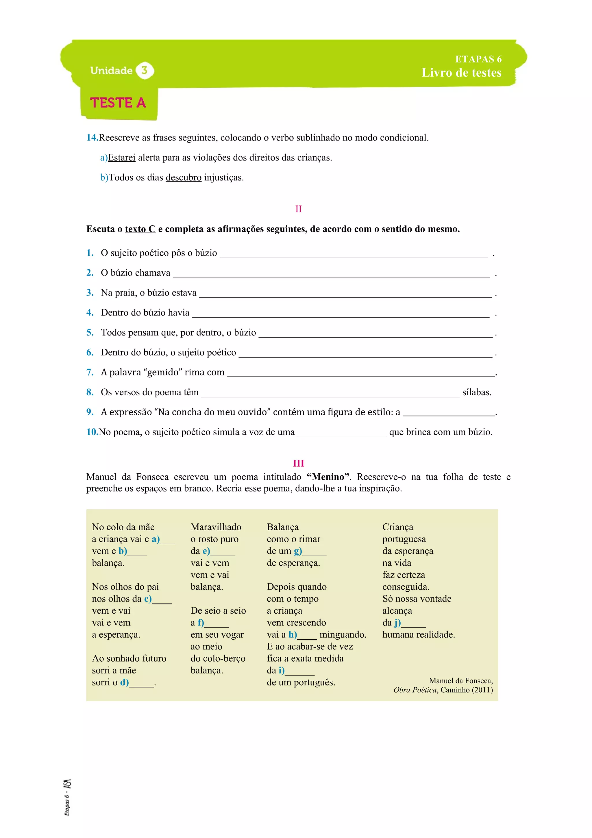 14.Reescreve as frases seguintes, colocando o verbo sublinhado no modo condicional.
a)Estarei alerta para as violações dos direitos das crianças.
b)Todos os dias descubro injustiças.
II
Escuta o texto C e completa as afirmações seguintes, de acordo com o sentido do mesmo.
1. O sujeito poético pôs o búzio _______________________________________________________ .
2. O búzio chamava _________________________________________________________________ .
3. Na praia, o búzio estava ____________________________________________________________ .
4. Dentro do búzio havia _____________________________________________________________ .
5. Todos pensam que, por dentro, o búzio ________________________________________________ .
6. Dentro do búzio, o sujeito poético ____________________________________________________ .
7. A palavra “gemido” rima com _________________________________________________________________________.
8. Os versos do poema têm ____________________________________________________ sílabas.
9. A expressão “Na concha do meu ouvido” contém uma figura de estilo: a __________________________.
10.No poema, o sujeito poético simula a voz de uma __________________ que brinca com um búzio.
III
Manuel da Fonseca escreveu um poema intitulado “Menino”. Reescreve-o na tua folha de teste e
preenche os espaços em branco. Recria esse poema, dando-lhe a tua inspiração.
No colo da mãe
a criança vai e a)___
vem e b)____
balança.
Nos olhos do pai
nos olhos da c)____
vem e vai
vai e vem
a esperança.
Ao sonhado futuro
sorri a mãe
sorri o d)_____.
Maravilhado
o rosto puro
da e)_____
vai e vem
vem e vai
balança.
De seio a seio
a f)_____
em seu vogar
ao meio
do colo-berço
balança.
Balança
como o rimar
de um g)_____
de esperança.
Depois quando
com o tempo
a criança
vem crescendo
vai a h)____ minguando.
E ao acabar-se de vez
fica a exata medida
da i)______
de um português.
Criança
portuguesa
da esperança
na vida
faz certeza
conseguida.
Só nossa vontade
alcança
da j)_____
humana realidade.
Manuel da Fonseca,
Obra Poética, Caminho (2011)
ETAPAS 6
Livro de testes
 