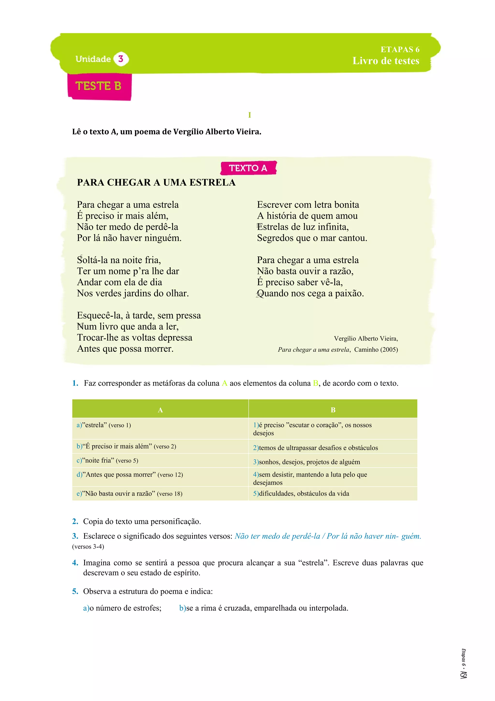 I
Lê o texto A, um poema de Vergílio Alberto Vieira.
PARA CHEGAR A UMA ESTRELA
Para chegar a uma estrela
É preciso ir mais além,
Não ter medo de perdê-la
Por lá não haver ninguém.
Soltá-la na noite fria,
Ter um nome p’ra lhe dar
Andar com ela de dia
Nos verdes jardins do olhar.
Esquecê-la, à tarde, sem pressa
Num livro que anda a ler,
Trocar-lhe as voltas depressa
Antes que possa morrer.
Escrever com letra bonita
A história de quem amou
Estrelas de luz infinita,
Segredos que o mar cantou.
Para chegar a uma estrela
Não basta ouvir a razão,
É preciso saber vê-la,
Quando nos cega a paixão.
Vergílio Alberto Vieira,
Para chegar a uma estrela, Caminho (2005)
1. Faz corresponder as metáforas da coluna A aos elementos da coluna B, de acordo com o texto.
A B
a)”estrela” (verso 1) 1)é preciso ”escutar o coração”, os nossos
desejos
b)“É preciso ir mais além” (verso 2) 2)temos de ultrapassar desafios e obstáculos
c)”noite fria” (verso 5) 3)sonhos, desejos, projetos de alguém
d)”Antes que possa morrer” (verso 12) 4)sem desistir, mantendo a luta pelo que
desejamos
e)”Não basta ouvir a razão” (verso 18) 5)dificuldades, obstáculos da vida
2. Copia do texto uma personificação.
3. Esclarece o significado dos seguintes versos: Não ter medo de perdê-la / Por lá não haver nin- guém.
(versos 3-4)
4. Imagina como se sentirá a pessoa que procura alcançar a sua “estrela”. Escreve duas palavras que
descrevam o seu estado de espírito.
5. Observa a estrutura do poema e indica:
a)o número de estrofes; b)se a rima é cruzada, emparelhada ou interpolada.
ETAPAS 6
Livro de testes
5
10
15
20
 