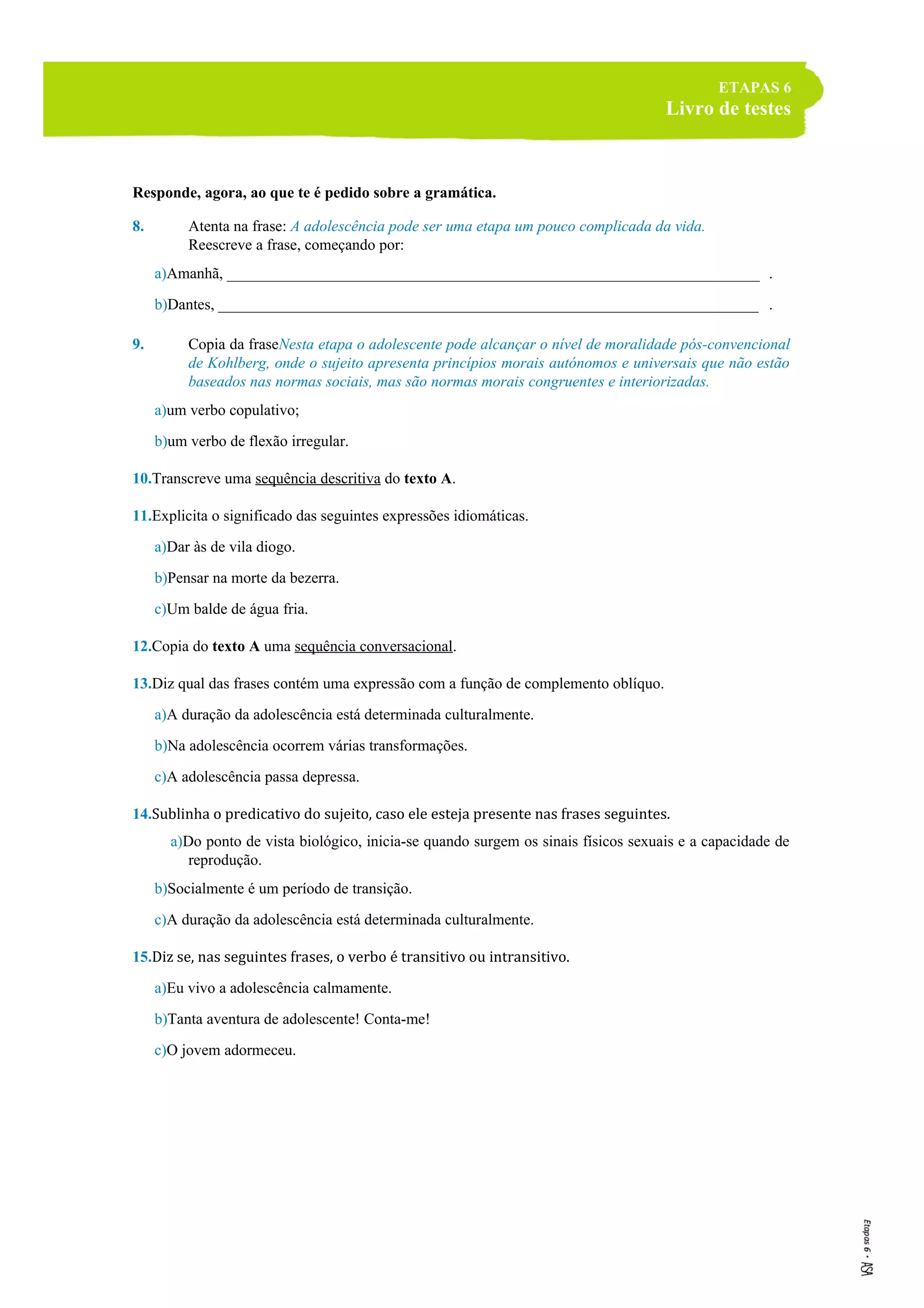 ETAPAS 6
Livro de testes
Responde, agora, ao que te é pedido sobre a gramática.
8. Atenta na frase: A adolescência pode ser uma etapa um pouco complicada da vida.
Reescreve a frase, começando por:
a)Amanhã, ______________________________________________________________________ .
b)Dantes, _______________________________________________________________________ .
9. Copia da fraseNesta etapa o adolescente pode alcançar o nível de moralidade pós-convencional
de Kohlberg, onde o sujeito apresenta princípios morais autónomos e universais que não estão
baseados nas normas sociais, mas são normas morais congruentes e interiorizadas.
a)um verbo copulativo;
b)um verbo de flexão irregular.
10.Transcreve uma sequência descritiva do texto A.
11.Explicita o significado das seguintes expressões idiomáticas.
a)Dar às de vila diogo.
b)Pensar na morte da bezerra.
c)Um balde de água fria.
12.Copia do texto A uma sequência conversacional.
13.Diz qual das frases contém uma expressão com a função de complemento oblíquo.
a)A duração da adolescência está determinada culturalmente.
b)Na adolescência ocorrem várias transformações.
c)A adolescência passa depressa.
14.Sublinha o predicativo do sujeito, caso ele esteja presente nas frases seguintes.
a)Do ponto de vista biológico, inicia-se quando surgem os sinais físicos sexuais e a capacidade de
reprodução.
b)Socialmente é um período de transição.
c)A duração da adolescência está determinada culturalmente.
15.Diz se, nas seguintes frases, o verbo é transitivo ou intransitivo.
a)Eu vivo a adolescência calmamente.
b)Tanta aventura de adolescente! Conta-me!
c)O jovem adormeceu.
 