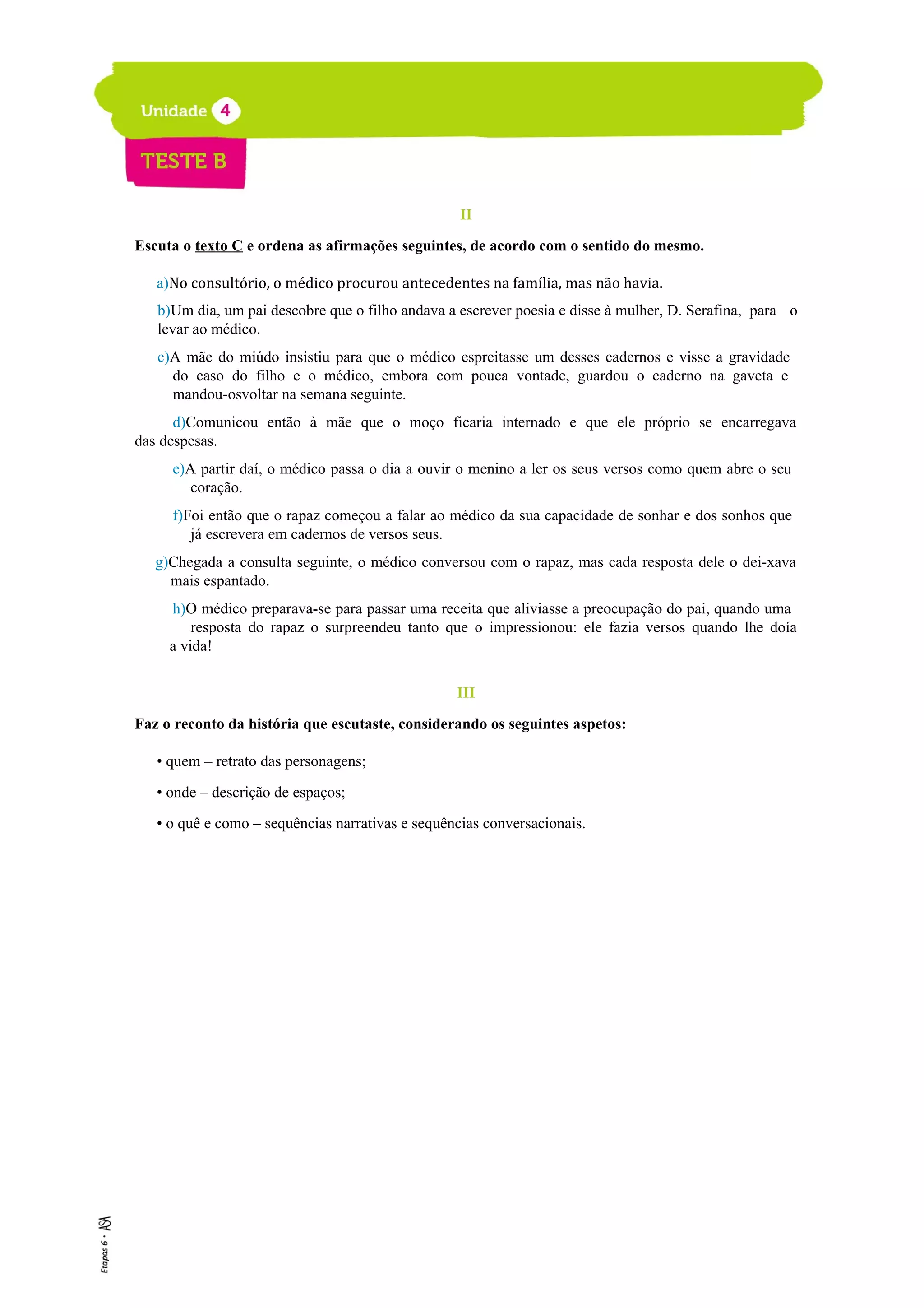 II
Escuta o texto C e ordena as afirmações seguintes, de acordo com o sentido do mesmo.
a)No consultório, o médico procurou antecedentes na família, mas não havia.
b)Um dia, um pai descobre que o filho andava a escrever poesia e disse à mulher, D. Serafina, para o
levar ao médico.
c)A mãe do miúdo insistiu para que o médico espreitasse um desses cadernos e visse a gravidade
do caso do filho e o médico, embora com pouca vontade, guardou o caderno na gaveta e
mandou-osvoltar na semana seguinte.
d)Comunicou então à mãe que o moço ficaria internado e que ele próprio se encarregava
das despesas.
e)A partir daí, o médico passa o dia a ouvir o menino a ler os seus versos como quem abre o seu
coração.
f)Foi então que o rapaz começou a falar ao médico da sua capacidade de sonhar e dos sonhos que
já escrevera em cadernos de versos seus.
g)Chegada a consulta seguinte, o médico conversou com o rapaz, mas cada resposta dele o dei-xava
mais espantado.
h)O médico preparava-se para passar uma receita que aliviasse a preocupação do pai, quando uma
resposta do rapaz o surpreendeu tanto que o impressionou: ele fazia versos quando lhe doía
a vida!
III
Faz o reconto da história que escutaste, considerando os seguintes aspetos:
• quem – retrato das personagens;
• onde – descrição de espaços;
• o quê e como – sequências narrativas e sequências conversacionais.
 
