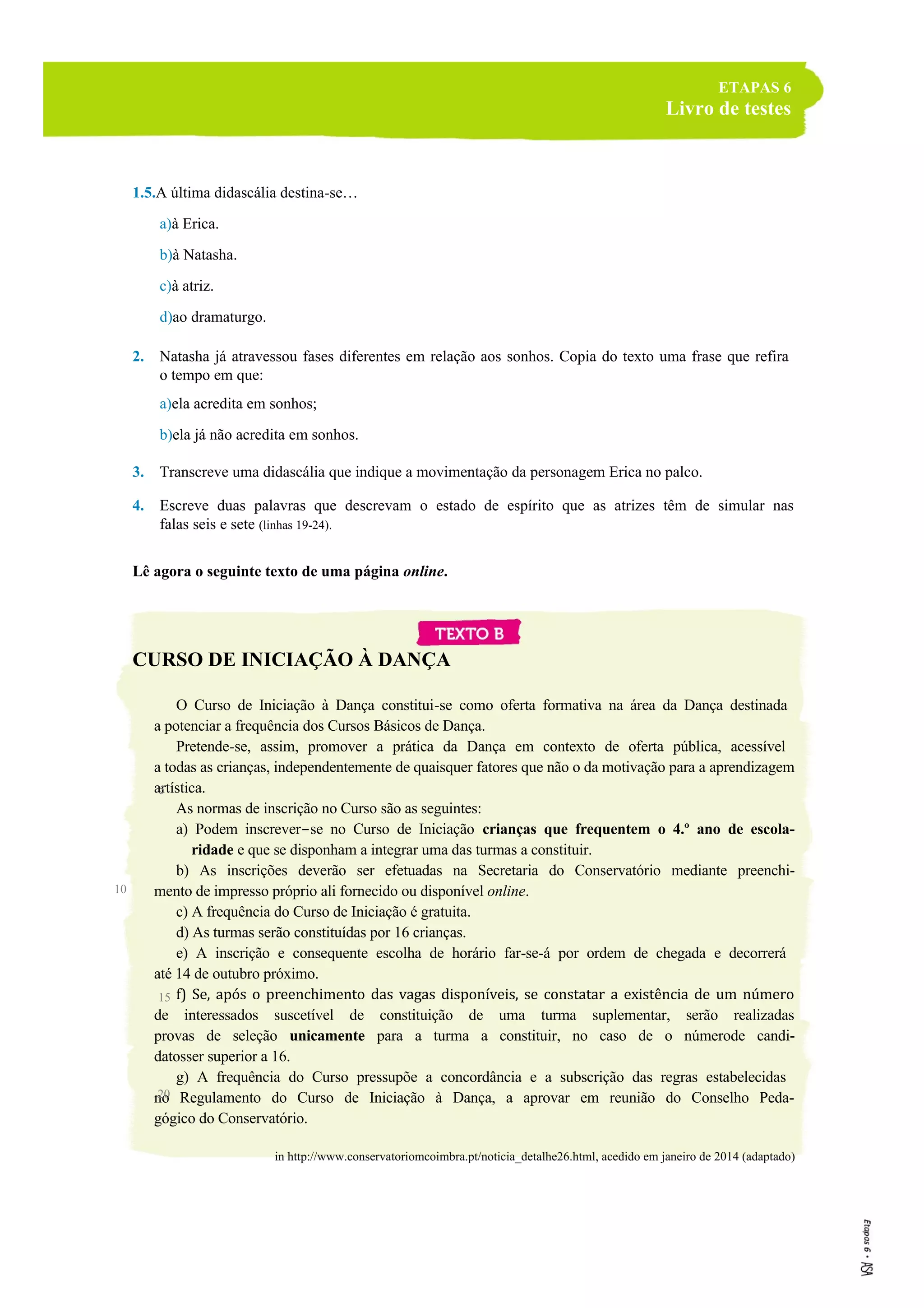 ETAPAS 6
Livro de testes
1.5.A última didascália destina-se…
a)à Erica.
b)à Natasha.
c)à atriz.
d)ao dramaturgo.
2. Natasha já atravessou fases diferentes em relação aos sonhos. Copia do texto uma frase que refira
o tempo em que:
a)ela acredita em sonhos;
b)ela já não acredita em sonhos.
3. Transcreve uma didascália que indique a movimentação da personagem Erica no palco.
4. Escreve duas palavras que descrevam o estado de espírito que as atrizes têm de simular nas
falas seis e sete (linhas 19-24).
Lê agora o seguinte texto de uma página online.
CURSO DE INICIAÇÃO À DANÇA
O Curso de Iniciação à Dança constitui-se como oferta formativa na área da Dança destinada
a potenciar a frequência dos Cursos Básicos de Dança.
Pretende-se, assim, promover a prática da Dança em contexto de oferta pública, acessível
a todas as crianças, independentemente de quaisquer fatores que não o da motivação para a aprendizagem
artística.
As normas de inscrição no Curso são as seguintes:
a) Podem inscrever-se no Curso de Iniciação crianças que frequentem o 4.º ano de escola-
ridade e que se disponham a integrar uma das turmas a constituir.
b) As inscrições deverão ser efetuadas na Secretaria do Conservatório mediante preenchi-
mento de impresso próprio ali fornecido ou disponível online.
c) A frequência do Curso de Iniciação é gratuita.
d) As turmas serão constituídas por 16 crianças.
e) A inscrição e consequente escolha de horário far-se-á por ordem de chegada e decorrerá
até 14 de outubro próximo.
f) Se, após o preenchimento das vagas disponíveis, se constatar a existência de um número
de interessados suscetível de constituição de uma turma suplementar, serão realizadas
provas de seleção unicamente para a turma a constituir, no caso de o númerode candi-
datosser superior a 16.
g) A frequência do Curso pressupõe a concordância e a subscrição das regras estabelecidas
no Regulamento do Curso de Iniciação à Dança, a aprovar em reunião do Conselho Peda-
gógico do Conservatório.
in http://www.conservatoriomcoimbra.pt/noticia_detalhe26.html, acedido em janeiro de 2014 (adaptado)
5
10
15
20
 