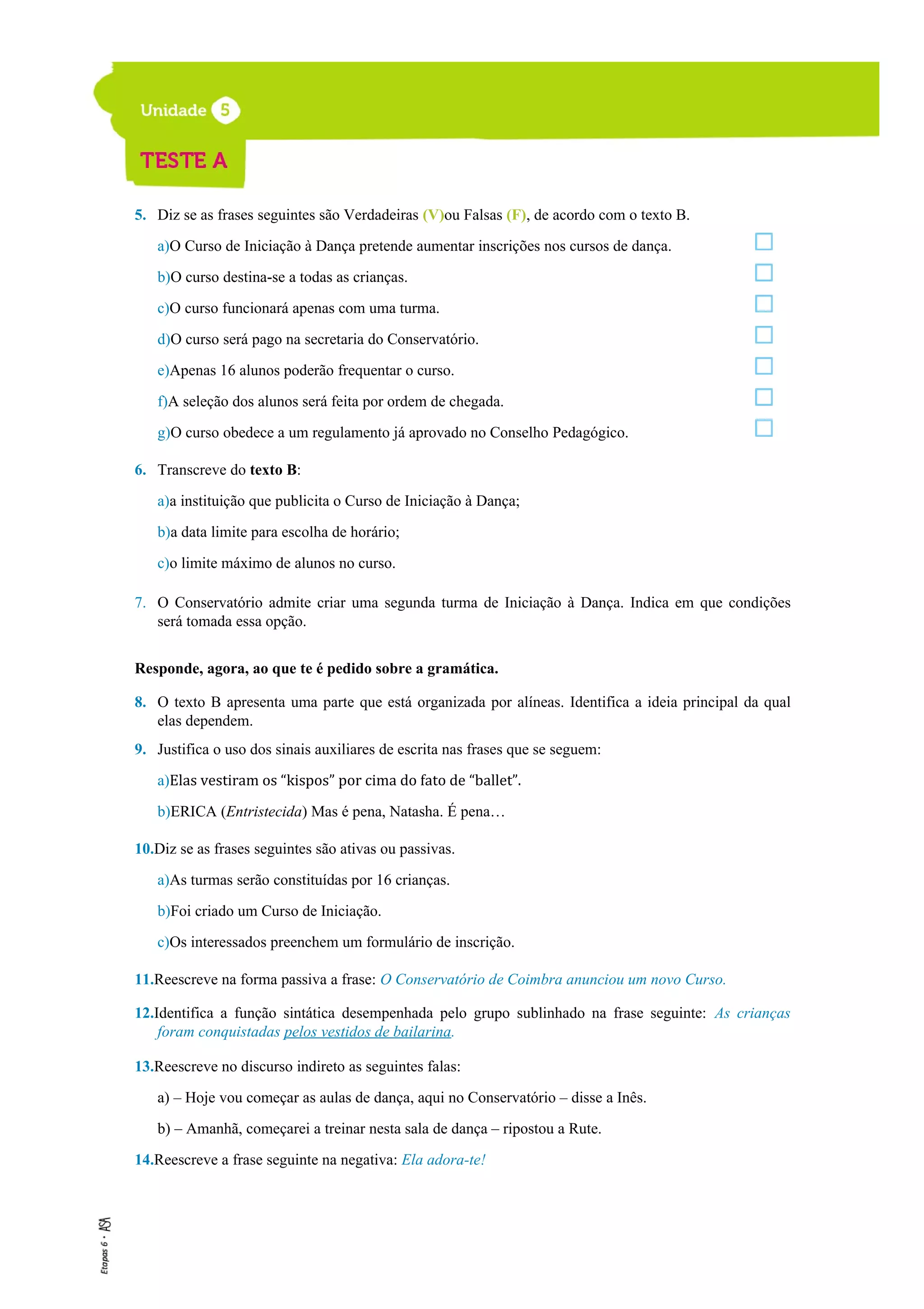 5. Diz se as frases seguintes são Verdadeiras (V)ou Falsas (F), de acordo com o texto B.
a)O Curso de Iniciação à Dança pretende aumentar inscrições nos cursos de dança.
b)O curso destina-se a todas as crianças.
c)O curso funcionará apenas com uma turma.
d)O curso será pago na secretaria do Conservatório.
e)Apenas 16 alunos poderão frequentar o curso.
f)A seleção dos alunos será feita por ordem de chegada.
g)O curso obedece a um regulamento já aprovado no Conselho Pedagógico.
6. Transcreve do texto B:
a)a instituição que publicita o Curso de Iniciação à Dança;
b)a data limite para escolha de horário;
c)o limite máximo de alunos no curso.
7. O Conservatório admite criar uma segunda turma de Iniciação à Dança. Indica em que condições
será tomada essa opção.
Responde, agora, ao que te é pedido sobre a gramática.
8. O texto B apresenta uma parte que está organizada por alíneas. Identifica a ideia principal da qual
elas dependem.
9. Justifica o uso dos sinais auxiliares de escrita nas frases que se seguem:
a)Elas vestiram os “kispos” por cima do fato de “ballet”.
b)ERICA (Entristecida) Mas é pena, Natasha. É pena…
10.Diz se as frases seguintes são ativas ou passivas.
a)As turmas serão constituídas por 16 crianças.
b)Foi criado um Curso de Iniciação.
c)Os interessados preenchem um formulário de inscrição.
11.Reescreve na forma passiva a frase: O Conservatório de Coimbra anunciou um novo Curso.
12.Identifica a função sintática desempenhada pelo grupo sublinhado na frase seguinte: As crianças
foram conquistadas pelos vestidos de bailarina.
13.Reescreve no discurso indireto as seguintes falas:
a) – Hoje vou começar as aulas de dança, aqui no Conservatório – disse a Inês.
b) – Amanhã, começarei a treinar nesta sala de dança – ripostou a Rute.
14.Reescreve a frase seguinte na negativa: Ela adora-te!
 