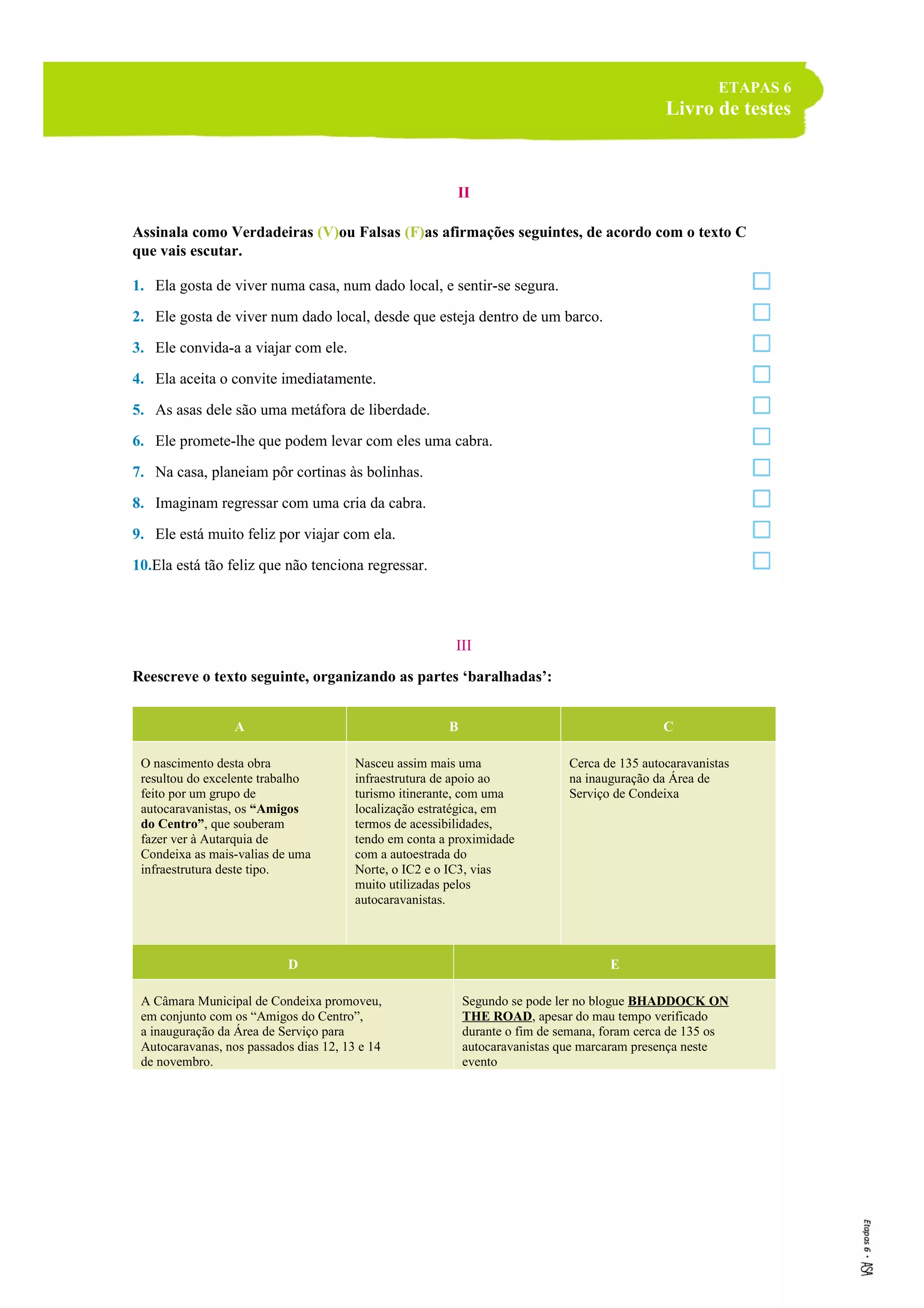 ETAPAS 6
Livro de testes
II
Assinala como Verdadeiras (V)ou Falsas (F)as afirmações seguintes, de acordo com o texto C
que vais escutar.
1. Ela gosta de viver numa casa, num dado local, e sentir-se segura.
2. Ele gosta de viver num dado local, desde que esteja dentro de um barco.
3. Ele convida-a a viajar com ele.
4. Ela aceita o convite imediatamente.
5. As asas dele são uma metáfora de liberdade.
6. Ele promete-lhe que podem levar com eles uma cabra.
7. Na casa, planeiam pôr cortinas às bolinhas.
8. Imaginam regressar com uma cria da cabra.
9. Ele está muito feliz por viajar com ela.
10.Ela está tão feliz que não tenciona regressar.
III
Reescreve o texto seguinte, organizando as partes ‘baralhadas’:
A B C
O nascimento desta obra
resultou do excelente trabalho
feito por um grupo de
autocaravanistas, os “Amigos
do Centro”, que souberam
fazer ver à Autarquia de
Condeixa as mais-valias de uma
infraestrutura deste tipo.
Nasceu assim mais uma
infraestrutura de apoio ao
turismo itinerante, com uma
localização estratégica, em
termos de acessibilidades,
tendo em conta a proximidade
com a autoestrada do
Norte, o IC2 e o IC3, vias
muito utilizadas pelos
autocaravanistas.
Cerca de 135 autocaravanistas
na inauguração da Área de
Serviço de Condeixa
D E
A Câmara Municipal de Condeixa promoveu,
em conjunto com os “Amigos do Centro”,
a inauguração da Área de Serviço para
Autocaravanas, nos passados dias 12, 13 e 14
de novembro.
Segundo se pode ler no blogue BHADDOCK ON
THE ROAD, apesar do mau tempo verificado
durante o fim de semana, foram cerca de 135 os
autocaravanistas que marcaram presença neste
evento
 