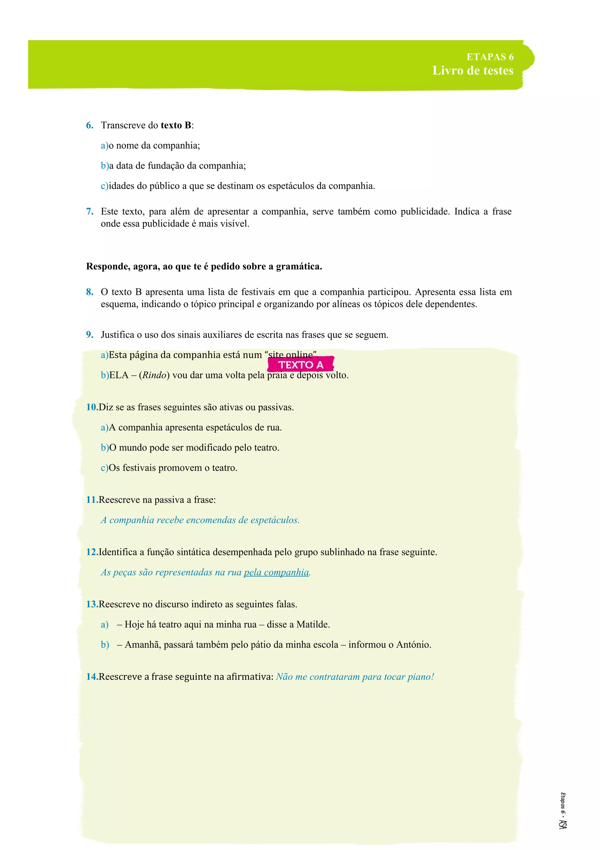 ETAPAS 6
Livro de testes
6. Transcreve do texto B:
a)o nome da companhia;
b)a data de fundação da companhia;
c)idades do público a que se destinam os espetáculos da companhia.
7. Este texto, para além de apresentar a companhia, serve também como publicidade. Indica a frase
onde essa publicidade é mais visível.
Responde, agora, ao que te é pedido sobre a gramática.
8. O texto B apresenta uma lista de festivais em que a companhia participou. Apresenta essa lista em
esquema, indicando o tópico principal e organizando por alíneas os tópicos dele dependentes.
9. Justifica o uso dos sinais auxiliares de escrita nas frases que se seguem.
a)Esta página da companhia está num “site online”.
b)ELA – (Rindo) vou dar uma volta pela praia e depois volto.
10.Diz se as frases seguintes são ativas ou passivas.
a)A companhia apresenta espetáculos de rua.
b)O mundo pode ser modificado pelo teatro.
c)Os festivais promovem o teatro.
11.Reescreve na passiva a frase:
A companhia recebe encomendas de espetáculos.
12.Identifica a função sintática desempenhada pelo grupo sublinhado na frase seguinte.
As peças são representadas na rua pela companhia.
13.Reescreve no discurso indireto as seguintes falas.
a) – Hoje há teatro aqui na minha rua – disse a Matilde.
b) – Amanhã, passará também pelo pátio da minha escola – informou o António.
14.Reescreve a frase seguinte na afirmativa: Não me contrataram para tocar piano!
 