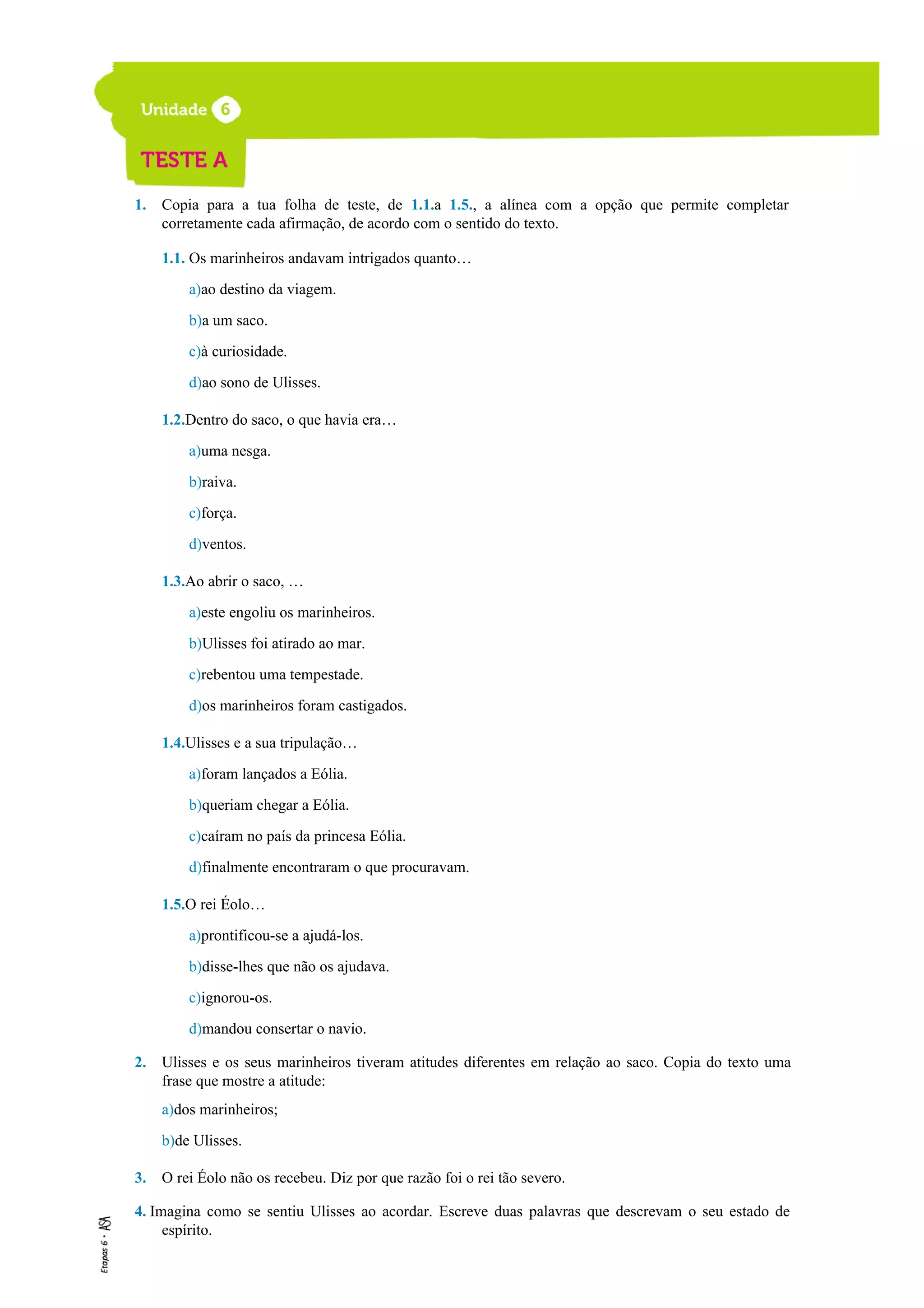 1. Copia para a tua folha de teste, de 1.1.a 1.5., a alínea com a opção que permite completar
corretamente cada afirmação, de acordo com o sentido do texto.
1.1. Os marinheiros andavam intrigados quanto…
a)ao destino da viagem.
b)a um saco.
c)à curiosidade.
d)ao sono de Ulisses.
1.2.Dentro do saco, o que havia era…
a)uma nesga.
b)raiva.
c)força.
d)ventos.
1.3.Ao abrir o saco, …
a)este engoliu os marinheiros.
b)Ulisses foi atirado ao mar.
c)rebentou uma tempestade.
d)os marinheiros foram castigados.
1.4.Ulisses e a sua tripulação…
a)foram lançados a Eólia.
b)queriam chegar a Eólia.
c)caíram no país da princesa Eólia.
d)finalmente encontraram o que procuravam.
1.5.O rei Éolo…
a)prontificou-se a ajudá-los.
b)disse-lhes que não os ajudava.
c)ignorou-os.
d)mandou consertar o navio.
2. Ulisses e os seus marinheiros tiveram atitudes diferentes em relação ao saco. Copia do texto uma
frase que mostre a atitude:
a)dos marinheiros;
b)de Ulisses.
3. O rei Éolo não os recebeu. Diz por que razão foi o rei tão severo.
4. Imagina como se sentiu Ulisses ao acordar. Escreve duas palavras que descrevam o seu estado de
espírito.
 