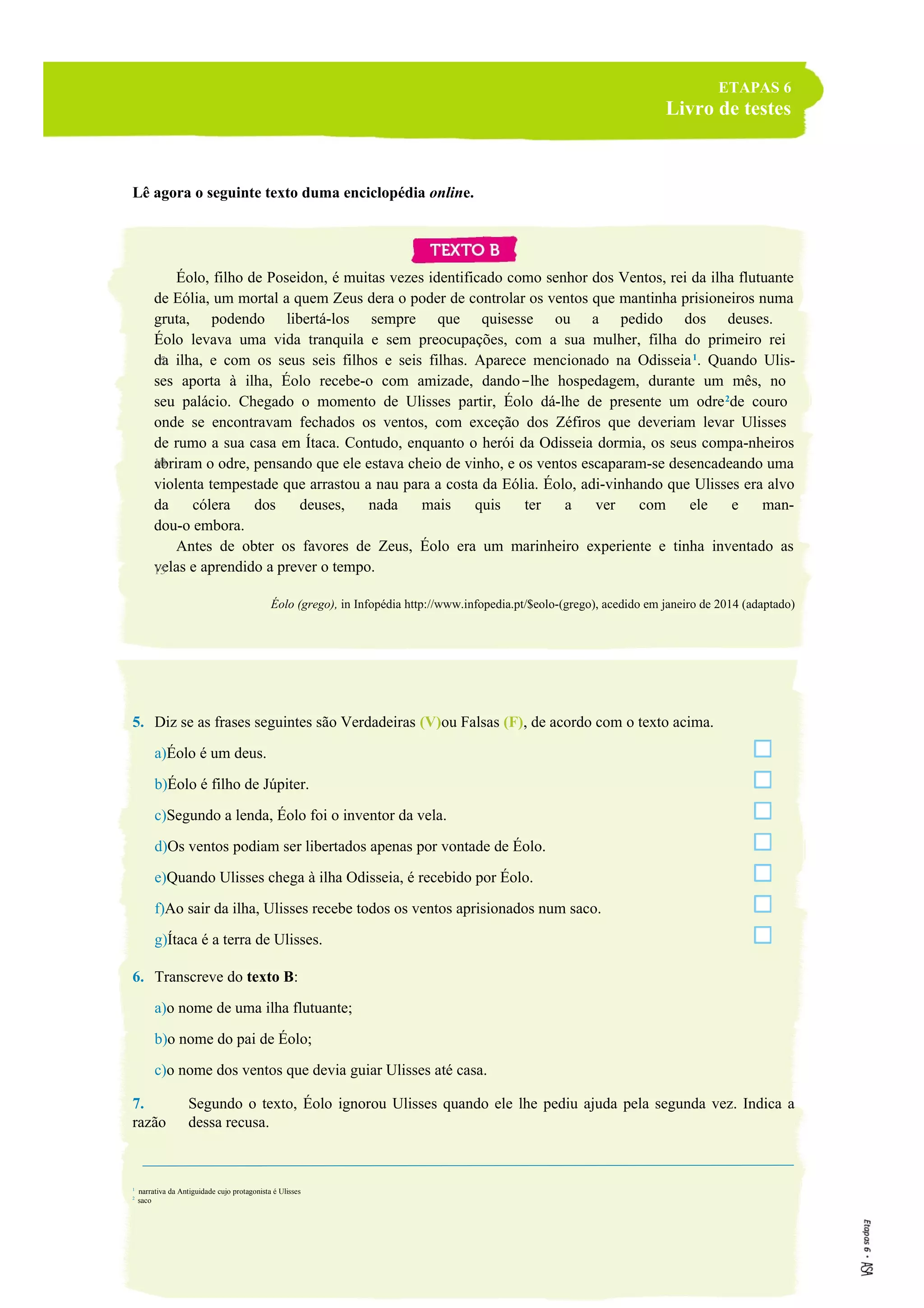ETAPAS 6
Livro de testes
Lê agora o seguinte texto duma enciclopédia online.
Éolo, filho de Poseidon, é muitas vezes identificado como senhor dos Ventos, rei da ilha flutuante
de Eólia, um mortal a quem Zeus dera o poder de controlar os ventos que mantinha prisioneiros numa
gruta, podendo libertá-los sempre que quisesse ou a pedido dos deuses.
Éolo levava uma vida tranquila e sem preocupações, com a sua mulher, filha do primeiro rei
da ilha, e com os seus seis filhos e seis filhas. Aparece mencionado na Odisseia1
. Quando Ulis-
ses aporta à ilha, Éolo recebe-o com amizade, dando-lhe hospedagem, durante um mês, no
seu palácio. Chegado o momento de Ulisses partir, Éolo dá-lhe de presente um odre2
de couro
onde se encontravam fechados os ventos, com exceção dos Zéfiros que deveriam levar Ulisses
de rumo a sua casa em Ítaca. Contudo, enquanto o herói da Odisseia dormia, os seus compa-nheiros
abriram o odre, pensando que ele estava cheio de vinho, e os ventos escaparam-se desencadeando uma
violenta tempestade que arrastou a nau para a costa da Eólia. Éolo, adi-vinhando que Ulisses era alvo
da cólera dos deuses, nada mais quis ter a ver com ele e man-
dou-o embora.
Antes de obter os favores de Zeus, Éolo era um marinheiro experiente e tinha inventado as
velas e aprendido a prever o tempo.
Éolo (grego), in Infopédia http://www.infopedia.pt/$eolo-(grego), acedido em janeiro de 2014 (adaptado)
5. Diz se as frases seguintes são Verdadeiras (V)ou Falsas (F), de acordo com o texto acima.
a)Éolo é um deus.
b)Éolo é filho de Júpiter.
c)Segundo a lenda, Éolo foi o inventor da vela.
d)Os ventos podiam ser libertados apenas por vontade de Éolo.
e)Quando Ulisses chega à ilha Odisseia, é recebido por Éolo.
f)Ao sair da ilha, Ulisses recebe todos os ventos aprisionados num saco.
g)Ítaca é a terra de Ulisses.
6. Transcreve do texto B:
a)o nome de uma ilha flutuante;
b)o nome do pai de Éolo;
c)o nome dos ventos que devia guiar Ulisses até casa.
7. Segundo o texto, Éolo ignorou Ulisses quando ele lhe pediu ajuda pela segunda vez. Indica a
razão dessa recusa.
1
narrativa da Antiguidade cujo protagonista é Ulisses
2
saco
5
10
15
 