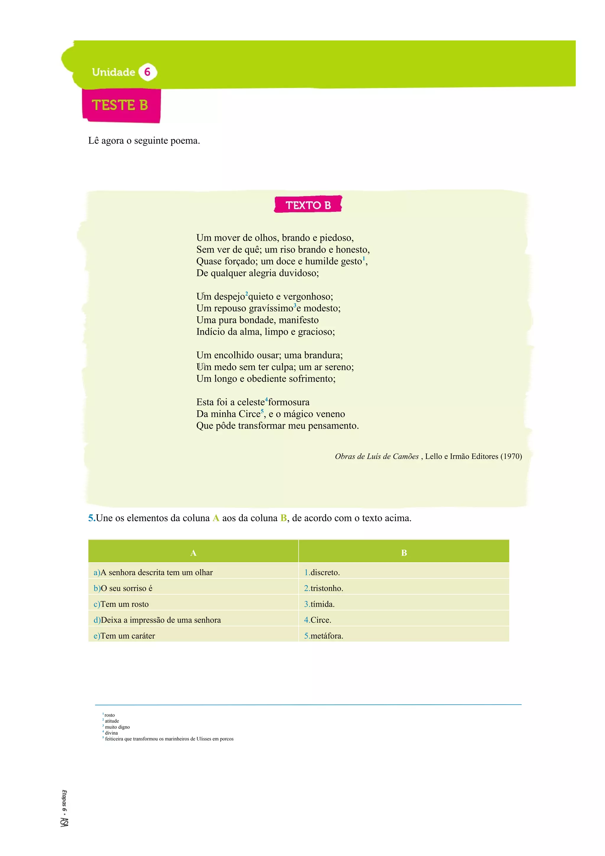 Lê agora o seguinte poema.
Um mover de olhos, brando e piedoso,
Sem ver de quê; um riso brando e honesto,
Quase forçado; um doce e humilde gesto1
,
De qualquer alegria duvidoso;
Um despejo2
quieto e vergonhoso;
Um repouso gravíssimo3
e modesto;
Uma pura bondade, manifesto
Indício da alma, limpo e gracioso;
Um encolhido ousar; uma brandura;
Um medo sem ter culpa; um ar sereno;
Um longo e obediente sofrimento;
Esta foi a celeste4
formosura
Da minha Circe5
, e o mágico veneno
Que pôde transformar meu pensamento.
Obras de Luís de Camões , Lello e Irmão Editores (1970)
5.Une os elementos da coluna A aos da coluna B, de acordo com o texto acima.
A B
a)A senhora descrita tem um olhar 1.discreto.
b)O seu sorriso é 2.tristonho.
c)Tem um rosto 3.tímida.
d)Deixa a impressão de uma senhora 4.Circe.
e)Tem um caráter 5.metáfora.
5
1
rosto
2
atitude
3
muito digno
4
divina
5
feiticeira que transformou os marinheiros de Ulisses em porcos
10
 