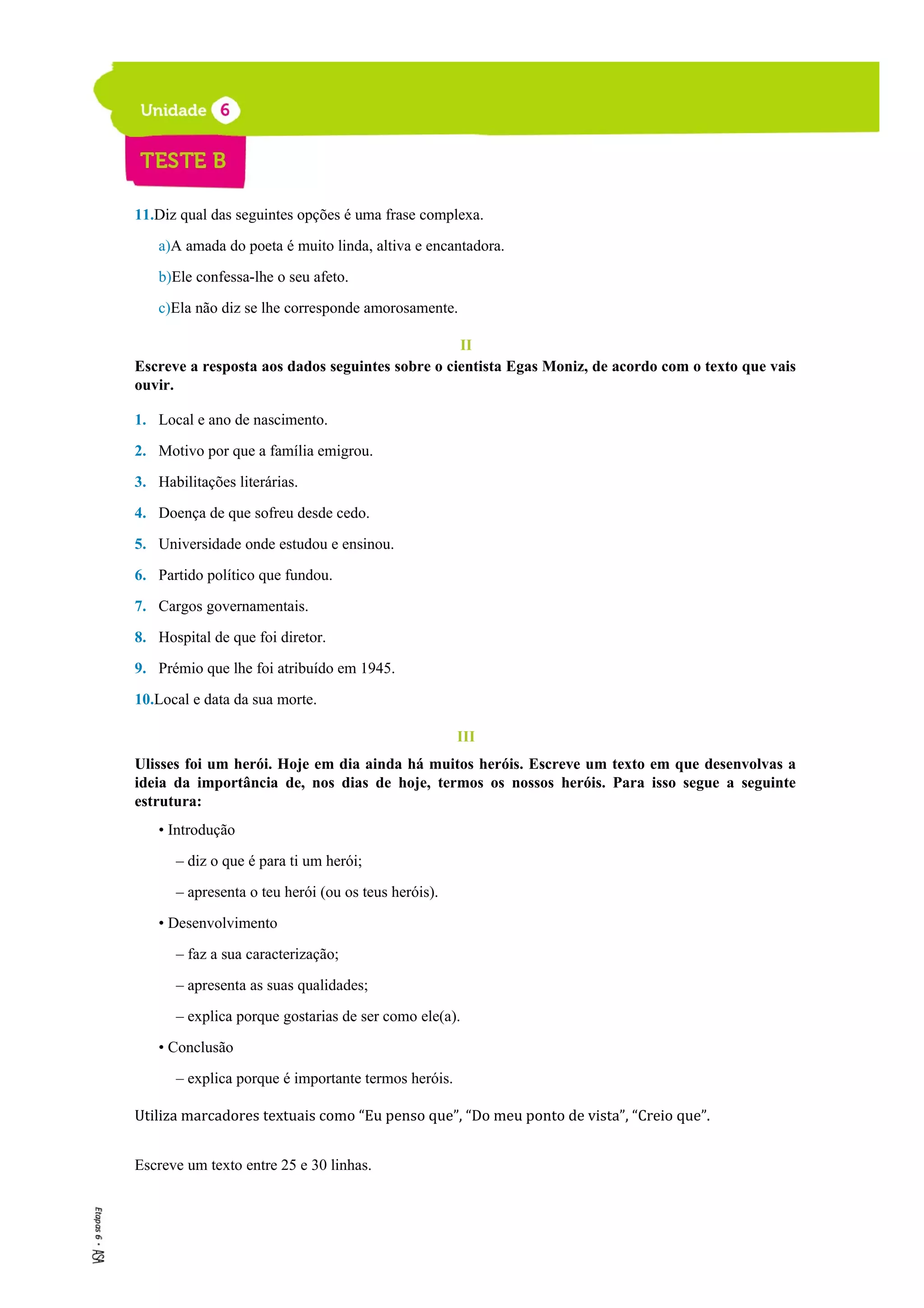 11.Diz qual das seguintes opções é uma frase complexa.
a)A amada do poeta é muito linda, altiva e encantadora.
b)Ele confessa-lhe o seu afeto.
c)Ela não diz se lhe corresponde amorosamente.
II
Escreve a resposta aos dados seguintes sobre o cientista Egas Moniz, de acordo com o texto que vais
ouvir.
1. Local e ano de nascimento.
2. Motivo por que a família emigrou.
3. Habilitações literárias.
4. Doença de que sofreu desde cedo.
5. Universidade onde estudou e ensinou.
6. Partido político que fundou.
7. Cargos governamentais.
8. Hospital de que foi diretor.
9. Prémio que lhe foi atribuído em 1945.
10.Local e data da sua morte.
III
Ulisses foi um herói. Hoje em dia ainda há muitos heróis. Escreve um texto em que desenvolvas a
ideia da importância de, nos dias de hoje, termos os nossos heróis. Para isso segue a seguinte
estrutura:
• Introdução
– diz o que é para ti um herói;
– apresenta o teu herói (ou os teus heróis).
• Desenvolvimento
– faz a sua caracterização;
– apresenta as suas qualidades;
– explica porque gostarias de ser como ele(a).
• Conclusão
– explica porque é importante termos heróis.
Utiliza marcadores textuais como “Eu penso que”, “Do meu ponto de vista”, “Creio que”.
Escreve um texto entre 25 e 30 linhas.
 
