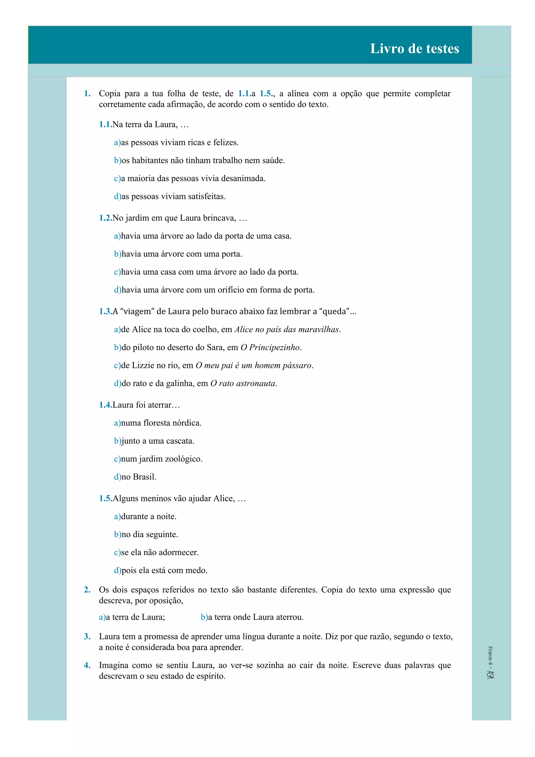 Livro de testes
1. Copia para a tua folha de teste, de 1.1.a 1.5., a alínea com a opção que permite completar
corretamente cada afirmação, de acordo com o sentido do texto.
1.1.Na terra da Laura, …
a)as pessoas viviam ricas e felizes.
b)os habitantes não tinham trabalho nem saúde.
c)a maioria das pessoas vivia desanimada.
d)as pessoas viviam satisfeitas.
1.2.No jardim em que Laura brincava, …
a)havia uma árvore ao lado da porta de uma casa.
b)havia uma árvore com uma porta.
c)havia uma casa com uma árvore ao lado da porta.
d)havia uma árvore com um orifício em forma de porta.
1.3.A “viagem” de Laura pelo buraco abaixo faz lembrar a “queda”…
a)de Alice na toca do coelho, em Alice no país das maravilhas.
b)do piloto no deserto do Sara, em O Principezinho.
c)de Lizzie no rio, em O meu pai é um homem pássaro.
d)do rato e da galinha, em O rato astronauta.
1.4.Laura foi aterrar…
a)numa floresta nórdica.
b)junto a uma cascata.
c)num jardim zoológico.
d)no Brasil.
1.5.Alguns meninos vão ajudar Alice, …
a)durante a noite.
b)no dia seguinte.
c)se ela não adormecer.
d)pois ela está com medo.
2. Os dois espaços referidos no texto são bastante diferentes. Copia do texto uma expressão que
descreva, por oposição,
a)a terra de Laura; b)a terra onde Laura aterrou.
3. Laura tem a promessa de aprender uma língua durante a noite. Diz por que razão, segundo o texto,
a noite é considerada boa para aprender.
4. Imagina como se sentiu Laura, ao ver-se sozinha ao cair da noite. Escreve duas palavras que
descrevam o seu estado de espírito.
 