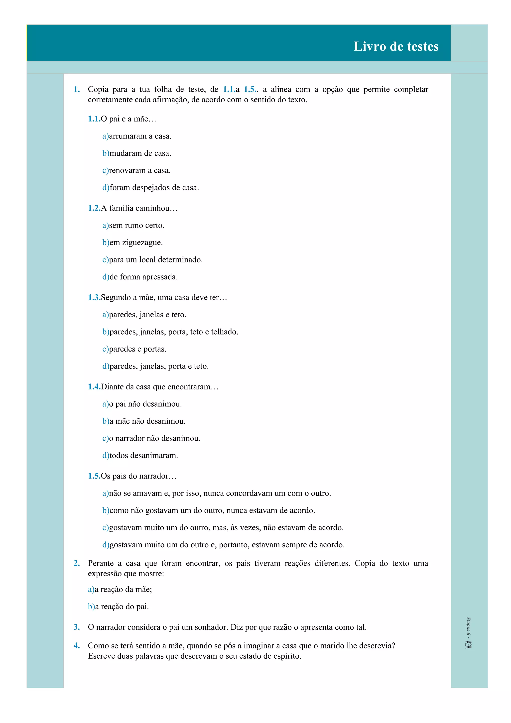 Livro de testes
1. Copia para a tua folha de teste, de 1.1.a 1.5., a alínea com a opção que permite completar
corretamente cada afirmação, de acordo com o sentido do texto.
1.1.O pai e a mãe…
a)arrumaram a casa.
b)mudaram de casa.
c)renovaram a casa.
d)foram despejados de casa.
1.2.A família caminhou…
a)sem rumo certo.
b)em ziguezague.
c)para um local determinado.
d)de forma apressada.
1.3.Segundo a mãe, uma casa deve ter…
a)paredes, janelas e teto.
b)paredes, janelas, porta, teto e telhado.
c)paredes e portas.
d)paredes, janelas, porta e teto.
1.4.Diante da casa que encontraram…
a)o pai não desanimou.
b)a mãe não desanimou.
c)o narrador não desanimou.
d)todos desanimaram.
1.5.Os pais do narrador…
a)não se amavam e, por isso, nunca concordavam um com o outro.
b)como não gostavam um do outro, nunca estavam de acordo.
c)gostavam muito um do outro, mas, às vezes, não estavam de acordo.
d)gostavam muito um do outro e, portanto, estavam sempre de acordo.
2. Perante a casa que foram encontrar, os pais tiveram reações diferentes. Copia do texto uma
expressão que mostre:
a)a reação da mãe;
b)a reação do pai.
3. O narrador considera o pai um sonhador. Diz por que razão o apresenta como tal.
4. Como se terá sentido a mãe, quando se pôs a imaginar a casa que o marido lhe descrevia?
Escreve duas palavras que descrevam o seu estado de espírito.
 