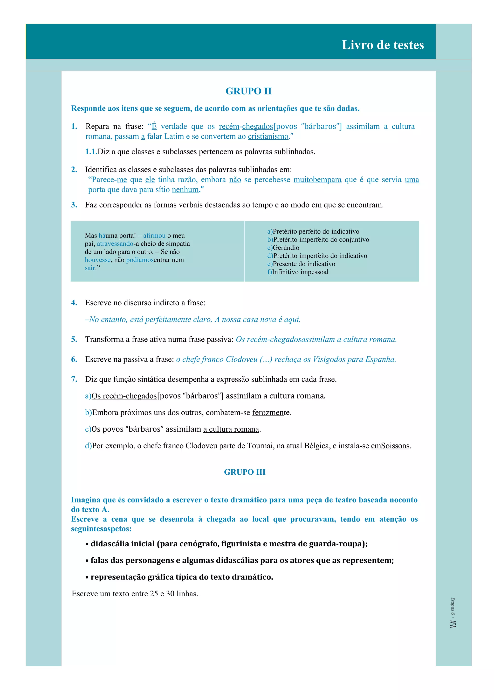 Livro de testes
GRUPO II
Responde aos itens que se seguem, de acordo com as orientações que te são dadas.
1. Repara na frase: “É verdade que os recém-chegados[povos “bárbaros”] assimilam a cultura
romana, passam a falar Latim e se convertem ao cristianismo.”
1.1.Diz a que classes e subclasses pertencem as palavras sublinhadas.
2. Identifica as classes e subclasses das palavras sublinhadas em:
“Parece-me que ele tinha razão, embora não se percebesse muitobempara que é que servia uma
porta que dava para sítio nenhum.”
3. Faz corresponder as formas verbais destacadas ao tempo e ao modo em que se encontram.
Mas háuma porta! – afirmou o meu
pai, atravessando-a cheio de simpatia
de um lado para o outro. – Se não
houvesse, não podíamosentrar nem
sair.”
a)Pretérito perfeito do indicativo
b)Pretérito imperfeito do conjuntivo
c)Gerúndio
d)Pretérito imperfeito do indicativo
e)Presente do indicativo
f)Infinitivo impessoal
4. Escreve no discurso indireto a frase:
–No entanto, está perfeitamente claro. A nossa casa nova é aqui.
5. Transforma a frase ativa numa frase passiva: Os recém-chegadosassimilam a cultura romana.
6. Escreve na passiva a frase: o chefe franco Clodoveu (…) rechaça os Visigodos para Espanha.
7. Diz que função sintática desempenha a expressão sublinhada em cada frase.
a)Os recém-chegados[povos “bárbaros”] assimilam a cultura romana.
b)Embora próximos uns dos outros, combatem-se ferozmente.
c)Os povos “bárbaros” assimilam a cultura romana.
d)Por exemplo, o chefe franco Clodoveu parte de Tournai, na atual Bélgica, e instala-se emSoissons.
GRUPO III
Imagina que és convidado a escrever o texto dramático para uma peça de teatro baseada noconto
do texto A.
Escreve a cena que se desenrola à chegada ao local que procuravam, tendo em atenção os
seguintesaspetos:
• didascália inicial (para cenógrafo, figurinista e mestra de guarda-roupa);
• falas das personagens e algumas didascálias para os atores que as representem;
• representação gráfica típica do texto dramático.
Escreve um texto entre 25 e 30 linhas.
 