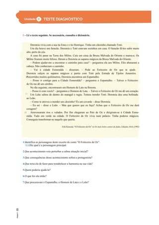 I – Lê o texto seguinte. Se necessário, consulta o dicionário.
Doroteia vivia com a sua tia Ema e o tio Henrique. Tinha um cãozinho chamado Totó.
Um dia houve um furacão. Doroteia e Totó estavam sozinhos em casa. O furacão fê-los subir muito
alto, perto do céu.
A casa foi parar na Terra dos Milins. Caiu em cima da Bruxa Malvada do Oriente e matou-a. Os
Milins ficaram muito felizes. Deram a Doroteia os sapatos mágicos da Bruxa Malvada do Oriente.
– Podem ajudar-me a encontrar o caminho para casa? – perguntou ela aos Milins. Eles abanaram a
cabeça. Não conheciam o caminho.
– Vai à cidade Esmeralda – disseram. – Pede ao Feiticeiro de Oz que te ajude.
Doroteia calçou os sapatos mágicos e partiu com Totó pela Estrada de Tijolos Amarelos.
Percorridos muitos quilómetros, Doroteia encontrou um Espantalho.
– Posso ir contigo para a Cidade Esmeralda? – perguntou o Espantalho. – Talvez o Feiticeiro
de Oz me dê um cérebro.
No dia seguinte, encontraram um Homem de Lata na floresta.
– Posso ir com vocês? – perguntou o Homem de Lata. – Talvez o Feiticeiro de Oz me dê um coração.
Um Leão saltou de dentro do matagal e rugiu. Tentou morder Totó. Doroteia deu uma bofetada
ao Leão.
– Como te atreves a morder um cãozinho? És um covarde – disse Doroteia.
– Eu sei – disse o Leão. – Mas que queres que eu faça? Achas que o Feiticeiro de Oz me dará
coragem?
Atravessaram rios e valados. Por fim chegaram ao País de Oz e dirigiram-se à Cidade Esme-
ralda. Tudo era verde na cidade. O Feiticeiro de Oz vivia num palácio. Tinha poderes mágicos.
Conseguia transformar-se naquilo que queria.
Erik Kincaid, “O Feiticeiro de Oz” in Os mais belos contos de fadas, Edições ASA (1992)
1.Identifica as personagens deste excerto do conto “O Feiticeiro de Oz”.
1.1.Diz qual é a personagem principal.
2.Que acontecimento veio perturbar a calma situação inicial?
3.Que consequências desse acontecimento sofreu a protagonista?
4.Que teria ela de fazer para restabelecer a harmonia na sua vida?
5.Quem poderia ajudá-la?
6.O que fez ela então?
7.Que procuravam o Espantalho, o Homem de Lata e o Leão?
5
10
15
20
 