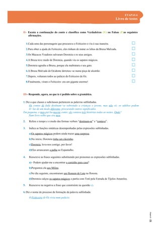 ETAPAS 6
Livro de testes
II– Escuta a continuação do conto e classifica como Verdadeiras (V) ou Falsas (F)as seguintes
afirmações.
1.Cada uma das personagens que procurava o Feiticeiro o viu à sua maneira.
2.Para obter a ajuda do Feiticeiro, eles tinham de matar os lobos da Bruxa Malvada.
3.Os Macacos Voadores salvaram Doroteia e os seus amigos.
4.A Bruxa teve medo de Doroteia, quando viu os sapatos mágicos.
5.Doroteia agrediu a Bruxa, porque ela maltratara o seu gato.
6.A Bruxa Malvada do Ocidente derreteu-se numa poça de alcatrão.
7.Depois, voltaram todos ao palácio do Feiticeiro de Oz.
8.Finalmente, viram o Feiticeiro: era um gigante enorme!
III– Responde, agora, ao que te é pedido sobre a gramática.
1. Diz a que classes e subclasses pertencem as palavras sublinhadas.
Os contos de fada destinam-se sobretudo a crianças e jovens, mas não só; os adultos podem
lê-las de um modo diferente, procurando outros significados.
Em pequena, o meu pai lia-meeste conto; ele contava três histórias todas as noites. Onde?
Num livro velho que era meu.
2. Refere o tempo e o modo das formas verbais “destinam-se” e “contava”.
3. Indica as funções sintáticas desempenhadas pelas expressões sublinhadas.
a)Os sapatos mágicos podem ainda trazer uma surpresa.
b)No início, Doroteia tinha um cãozinho.
c)Doroteia, leva-nos contigo, por favor!
d)Eles arrancaram a palha ao Espantalho.
4. Reescreve as frases seguintes substituindo por pronomes as expressões sublinhadas.
a)– Podem ajudar-me a encontrar o caminho para casa?
b)Perguntou ela aos Milins.
c)No dia seguinte, encontraram um Homem de Lata na floresta.
d)Doroteia calçou os sapatos mágicos e partiu com Totó pela Estrada de Tijolos Amarelos.
5. Reescreve na negativa a frase que construíste na questão c).
6. Diz o nome do processo de formação da palavra sublinhada:
O Feiticeiro de Oz vivia num palácio.
 