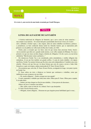 I
Lê o texto A, um excerto de uma lenda recontada por Gentil Marques.
LENDA DO ALFAGEME1
DE SANTARÉM
A história tradicional do Alfageme de Santarém, que o povo conta de várias maneiras –
mas sempre à sua maneira – foi conservada para a posteridade através da Crónica do Condes-
tabre, atribuída a Fernão Lopes, e deu origem, além de outros trabalhos novelísticos, poéticos
e jornalísticos, ao bem conhecido drama teatral de Almeida Garrett, que se representou pela
primeira vez em público no velho teatro da Rua dos Condes, em 1842.
Porém, para a evocação que vou fazer, mais do que nessas duas preciosas fontes, baseio-
-me na narrativa que dela ouvi, quando ainda menino, a um velho campino do Ribatejo. Foi essa a
primeira vez que aos meus ouvidos chegou a história do Alfageme. E lá diz o povo, na sua terna
sabedoria: “Não há amor como o primeiro…”
Ele chamava-se Fernão Vaz e era considerado, pelos entendedores, o melhor alfageme das
redondezas. Já seu pai fora também um grande artífice. À custa de muito trabalho e de alguns
sacrifícios, Fernão Vaz juntara fortuna que lhe dava uma certa independência. E também uma certa
soberba2
. Dizia-se até que fora por via dessa fortuna que com ele casara a jovem e linda Alda
Gonçalves, a qual, em tempos, andara enamorada de D. Nuno Álvares Pereira.
Ora aconteceu que, certo dia, D. Nuno Álvares Pereira, cavalgando de longe, veio parar à porta
de Fernão Vaz.
D. Nuno saltou em terra e dirigiu-se ao homem que continuava a trabalhar, como que
indiferente ao que se passava em seu redor.
— Eh, mestre alfageme!... Podeis correger-me3
esta espada?
O outro suspendeu o trabalho que tinha entre mãos. Olhou para D. Nuno. Olhou para a espada.
E só então falou.
— Senhor, por hoje cheguei ao fim do meu trabalho... E bem preciso de descansar...
Olhou-o de novo e rematou com ênfase:
— Mas, enfim, como se trata de vós, ordenai. Farei o que desejardes.
D. Nuno Álvares Pereira sorriu.
— Obrigado, mestre alfageme... Disseram-me que ninguém possui habilidade igual à vossa...
1
armeiro
2
vaidade
3
arranjar-me
ETAPAS 6
Livro de testes
5
10
15
20
25
 