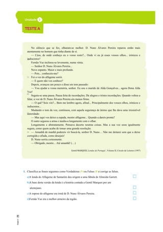 No silêncio que se fez, olharam-se melhor. D. Nuno Álvares Pereira reparou então mais
atentamente no homem que tinha diante de si.
— Céus, de onde conheço eu o vosso rosto?... Onde vi eu já esses vossos olhos... irónicos e
indiscretos?
Fernão Vaz inclinou-se levemente, numa vénia.
— Senhor D. Nuno Álvares Pereira...
Novo espanto. Maior e mais profundo.
— Pois... conheceis-me?
Foi a vez do alfageme sorrir.
— E quem não vos conhece?
Depois, avançou um pouco e disse em tom pausado:
— Vou ajudar a vossa memória, senhor. Eu sou o marido de Alda Gonçalves... agora Dona Alda
Vaz!
Seguiu-se uma pausa. Pausa feita de recordações. De alegres e tristes recordações. Quando voltou a
falar, a voz de D. Nuno Álvares Pereira era menos firme.
— O quê? Sois vós?... Bem me lembro agora, afinal... Principalmente dos vossos olhos, irónicos e
indiscretos...
Mudando o tom da voz, continuou, com aquela segurança de ânimo que lhe dava uma irresistível
autoridade:
— Mas aqui vos deixo a espada, mestre alfageme... Quando a dareis pronta?
O outro segurou a arma e mediu-a longamente com o olhar.
Longamente e abstratamente. Pensava decerto noutras coisas. Mas a sua voz soou igualmente
segura, como quem acaba de tomar uma grande resolução.
— Amanhã de manhã podereis vir buscá-la, senhor D. Nuno… Não me deitarei sem que a deixe
corregida e afiada, como desejais!
D. Nuno sorriu cortesmente.
— Obrigado, mestre... Até amanhã! (…)
Gentil MARQUES, Lendas de Portugal , Volume II, Círculo de Leitores (1997)
1. Classifica as frases seguintes como Verdadeiras (V)ou Falsas (F)e corrige as falsas.
a)A lenda do Alfageme de Santarém deu origem a uma fábula de Almeida Garrett.
b)A base desta versão da lenda é a história contada a Gentil Marques por um
alentejano.
c)A esposa do alfageme era irmã de D. Nuno Álvares Pereira.
d)Fernão Vaz era o melhor armeiro da região.
30
35
40
45
50
 