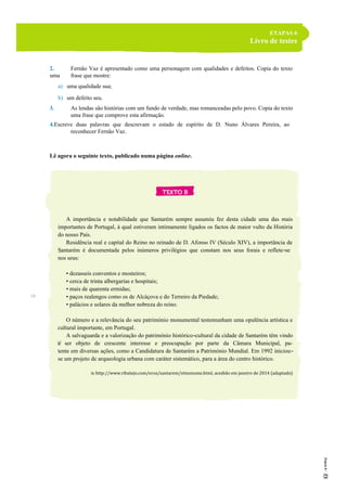 ETAPAS 6
Livro de testes
2. Fernão Vaz é apresentado como uma personagem com qualidades e defeitos. Copia do texto
uma frase que mostre:
a) uma qualidade sua;
b) um defeito seu.
3. As lendas são histórias com um fundo de verdade, mas romanceadas pelo povo. Copia do texto
uma frase que comprove esta afirmação.
4.Escreve duas palavras que descrevam o estado de espírito de D. Nuno Álvares Pereira, ao
reconhecer Fernão Vaz.
Lê agora o seguinte texto, publicado numa página online.
A importância e notabilidade que Santarém sempre assumiu fez desta cidade uma das mais
importantes de Portugal, à qual estiveram intimamente ligados os factos de maior vulto da História
do nosso País.
Residência real e capital do Reino no reinado de D. Afonso IV (Século XIV), a importância de
Santarém é documentada pelos inúmeros privilégios que constam nos seus forais e reflete-se
nos seus:
• dezasseis conventos e mosteiros;
• cerca de trinta albergarias e hospitais;
• mais de quarenta ermidas;
• paços realengos como os de Alcáçova e do Terreiro da Piedade;
• palácios e solares da melhor nobreza do reino.
O número e a relevância do seu património monumental testemunham uma opulência artística e
cultural importante, em Portugal.
A salvaguarda e a valorização do património histórico-cultural da cidade de Santarém têm vindo
a ser objeto de crescente interesse e preocupação por parte da Câmara Municipal, pa-
tente em diversas ações, como a Candidatura de Santarém a Património Mundial. Em 1992 iniciou-
se um projeto de arqueologia urbana com caráter sistemático, para a área do centro histórico.
in http://www.ribatejo.com/ecos/santarem/stmonume.html, acedido em janeiro de 2014 (adaptado)
5
10
15
 
