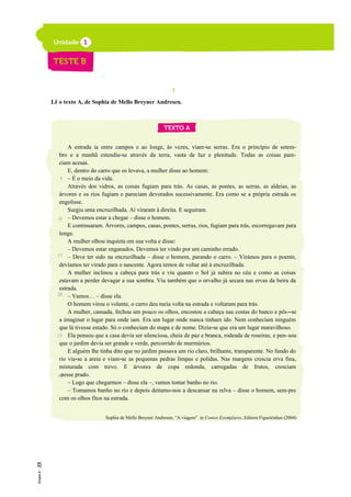 I
Lê o texto A, de Sophia de Mello Breyner Andresen.
A estrada ia entre campos e ao longe, às vezes, viam-se serras. Era o princípio de setem-
bro e a manhã estendia-se através da terra, vasta de luz e plenitude. Todas as coisas pare-
ciam acesas.
E, dentro do carro que os levava, a mulher disse ao homem:
– É o meio da vida.
Através dos vidros, as coisas fugiam para trás. As casas, as pontes, as serras, as aldeias, as
árvores e os rios fugiam e pareciam devorados sucessivamente. Era como se a própria estrada os
engolisse.
Surgiu uma encruzilhada. Aí viraram à direita. E seguiram.
– Devemos estar a chegar – disse o homem.
E continuaram. Árvores, campos, casas, pontes, serras, rios, fugiam para trás, escorregavam para
longe.
A mulher olhou inquieta em sua volta e disse:
– Devemos estar enganados. Devemos ter vindo por um caminho errado.
– Deve ter sido na encruzilhada – disse o homem, parando o carro. – Virámos para o poente,
devíamos ter virado para o nascente. Agora temos de voltar até à encruzilhada.
A mulher inclinou a cabeça para trás e viu quanto o Sol já subira no céu e como as coisas
estavam a perder devagar a sua sombra. Viu também que o orvalho já secara nas ervas da beira da
estrada.
– Vamos… – disse ela.
O homem virou o volante, o carro deu meia volta na estrada e voltaram para trás.
A mulher, cansada, fechou um pouco os olhos, encostou a cabeça nas costas do banco e pôs--se
a imaginar o lugar para onde iam. Era um lugar onde nunca tinham ido. Nem conheciam ninguém
que lá tivesse estado. Só o conheciam do mapa e de nome. Dizia-se que era um lugar maravilhoso.
Ela pensou que a casa devia ser silenciosa, cheia de paz e branca, rodeada de roseiras; e pen-sou
que o jardim devia ser grande e verde, percorrido de murmúrios.
E alguém lhe tinha dito que no jardim passava um rio claro, brilhante, transparente. No fundo do
rio via-se a areia e viam-se as pequenas pedras limpas e polidas. Nas margens crescia erva fina,
misturada com trevo. E árvores de copa redonda, carregadas de frutos, cresciam
nesse prado.
– Logo que chegarmos – disse ela –, vamos tomar banho no rio.
– Tomamos banho no rio e depois deitamo-nos a descansar na relva – disse o homem, sem-pre
com os olhos fitos na estrada.
Sophia de Mello Breyner Andresen, “A viagem” in Contos Exemplares, Editora Figueirinhas (2004)
5
10
15
20
25
30
 