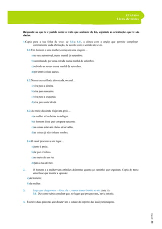 ETAPAS 6
Livro de testes
Responde ao que te é pedido sobre o texto que acabaste de ler, seguindo as orientações que te são
dadas.
1.Copia para a tua folha de teste, de 1.1.a 1.4., a alínea com a opção que permite completar
corretamente cada afirmação, de acordo com o sentido do texto.
1.1.Um homem e uma mulher começam uma viagem…
a)no seu automóvel, numa manhã de setembro.
b)caminhando por uma estrada numa manhã de setembro.
c)subindo as serras numa manhã de setembro.
d)por entre coisas acesas.
1.2.Numa encruzilhada da estrada, o casal…
a)vira para a direita.
b)vira para nascente.
c)vira para a esquerda.
d)vira para onde devia.
1.3.Ao meio dia ainda viajavam, pois…
a)a mulher vê as horas no relógio.
b)o homem disse que iam para nascente.
c)as coisas estavam cheias de orvalho.
d)as coisas já não tinham sombra.
1.4.O casal procurava um lugar…
a)junto à praia.
b)de paz e beleza.
c)no meio de um rio.
d)para a lua de mel.
2. O homem e a mulher têm opiniões diferentes quanto ao caminho que seguiram. Copia do texto
uma frase que mostre a opinião:
a)do homem;
b)da mulher.
3. Logo que chegarmos – disse ela –, vamos tomar banho no rio.(linha 32)
3.1. Diz como sabia a mulher que, no lugar que procuravam, havia um rio.
4. Escreve duas palavras que descrevam o estado de espírito das duas personagens.
 