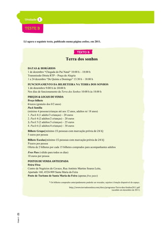 Lê agora o seguinte texto, publicado numa página online, em 2011.
Terra dos sonhos
DATAS & HORÁRIOS
1 de dezembro “Chegada do Pai Natal“ 10:00 h – 18:00 h
Transmissão Direta RTP – Praça da Alegria
1 a 24 dezembro “De Quinta a Domingo“ 13:30 h – 18:00 h
FUNCIONAMENTO DA BILHETEIRA NA TERRA DOS SONHOS
1 de dezembro 9:00 h às 18:00 h
Nos dias de funcionamento da Terra dos Sonhos 10:00 h às 18:00 h
PREÇOS & LOCAIS DE VENDA
Preço bilhete
6 euros (gratuito dos 0/2 anos)
Pack família
(mínimo 4 pessoas/crianças até aos 12 anos, adultos m/ 18 anos)
1. Pack 4 (1 adulto/3 crianças) – 20 euros
2. Pack 4 (2 adultos/2 crianças) – 20 euros
3. Pack 5 (2 adultos/3 crianças) – 25 euros
4. Pack 6 (2 adultos/4 crianças) – 30 euros
Bilhete Grupo(mínimo 15 pessoas com marcação prévia de 24 h)
5 euros por pessoa
Bilhete Escolas(mínimo 15 pessoas com marcação prévia de 24 h)
5 euros por pessoa
Oferta de 2 bilhetes por cada 15 bilhetes comprados para acompanhantes adultos
Free Pass (válido para todos os dias)
10 euros por pessoa
POSTOS DE VENDA ANTECIPADA
Feira Viva
Centro de Negócios do Cavaco, Rua António Martins Soares Leite,
Apartado 160, 4524-909 Santa Maria da Feira
Posto de Turismo de Santa Maria da Feira (apenas free pass)
* Os bilhetes comprados antecipadamente poderão ser trocados, sujeitos à lotação disponível do espaço.
http://www.terradosonhos.com/docs/programa-Terra-dos-Sonhos2011.pdf
(acedido em dezembro de 2011)
5
10
15
20
25
 