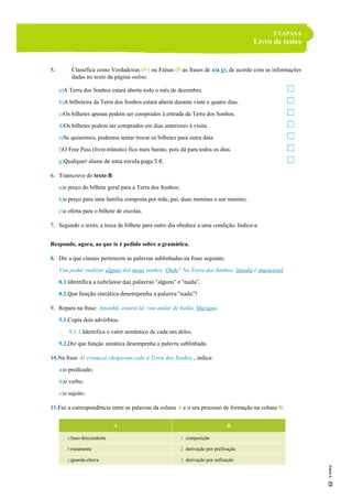 ETAPAS 6
Livro de testes
5. Classifica como Verdadeiras (V) ou Falsas (F)as frases de a)a g), de acordo com as informações
dadas no texto da página online.
a)A Terra dos Sonhos estará aberta todo o mês de dezembro.
b)A bilheteira da Terra dos Sonhos estará aberta durante vinte e quatro dias.
c)Os bilhetes apenas podem ser comprados à entrada da Terra dos Sonhos.
d)Os bilhetes podem ser comprados em dias anteriores à visita.
e)Se quisermos, podemos tentar trocar os bilhetes para outra data.
f)O Free Pass (livre-trânsito) fica mais barato, pois dá para todos os dias.
g)Qualquer aluno de uma escola paga 5 €.
6. Transcreve do texto B:
a)o preço do bilhete geral para a Terra dos Sonhos;
b)o preço para uma família composta por mãe, pai, duas meninas e um menino;
c)a oferta para o bilhete de escolas.
7. Segundo o texto, a troca de bilhete para outro dia obedece a uma condição. Indica-a.
Responde, agora, ao que te é pedido sobre a gramática.
8. Diz a que classes pertencem as palavras sublinhadas na frase seguinte.
Vou poder realizar alguns dos meus sonhos. Onde? Na Terra dos Sonhos: lánada é impossível.
8.1.Identifica a subclasse das palavras “alguns” e “nada”.
8.2.Que função sintática desempenha a palavra “nada”?
9. Repara na frase: Amanhã, estarei lá; vou andar de balão, Mariana.
9.1.Copia dois advérbios.
9.1.1.Identifica o valor semântico de cada um deles.
9.2.Diz que função sintática desempenha a palavra sublinhada.
10.Na frase As crianças chegaram cedo à Terra dos Sonhos., indica:
a)o predicado;
b)o verbo;
c)o sujeito.
11.Faz a correspondência entre as palavras da coluna A e o seu processo de formação na coluna B.
A B
a)luso-descendente 1. composição
b)raramente 2. derivação por prefixação
c)guarda-chuva 3. derivação por sufixação
 