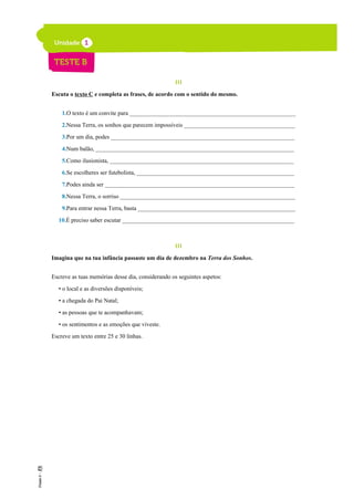 III
Escuta o texto C e completa as frases, de acordo com o sentido do mesmo.
1.O texto é um convite para _________________________________________________________
2.Nessa Terra, os sonhos que parecem impossíveis ______________________________________
3.Por um dia, podes _______________________________________________________________
4.Num balão, ____________________________________________________________________
5.Como ilusionista, _______________________________________________________________
6.Se escolheres ser futebolista, ______________________________________________________
7.Podes ainda ser _________________________________________________________________
8.Nessa Terra, o sorriso ____________________________________________________________
9.Para entrar nessa Terra, basta ______________________________________________________
10.É preciso saber escutar ___________________________________________________________
III
Imagina que na tua infância passaste um dia de dezembro na Terra dos Sonhos.
Escreve as tuas memórias desse dia, considerando os seguintes aspetos:
• o local e as diversões disponíveis;
• a chegada do Pai Natal;
• as pessoas que te acompanhavam;
• os sentimentos e as emoções que viveste.
Escreve um texto entre 25 e 30 linhas.
 