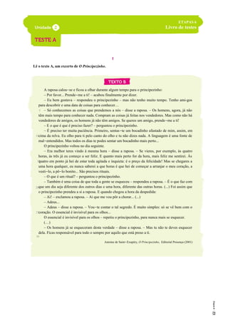 I
Lê o texto A, um excerto de O Principezinho.
A raposa calou-se e ficou a olhar durante algum tempo para o principezinho:
– Por favor... Prende-me a ti! – acabou finalmente por dizer.
– Eu bem gostava – respondeu o principezinho – mas não tenho muito tempo. Tenho ami-gos
para descobrir e uma data de coisas para conhecer…
– Só conhecemos as coisas que prendemos a nós – disse a raposa. – Os homens, agora, já não
têm mais tempo para conhecer nada. Compram as coisas já feitas nos vendedores. Mas como não há
vendedores de amigos, os homens já não têm amigos. Se queres um amigo, prende-me a ti!
– E o que é que é preciso fazer? – perguntou o principezinho.
– É preciso ter muita paciência. Primeiro, sentas-te um bocadinho afastado de mim, assim, em
cima da relva. Eu olho para ti pelo canto do olho e tu não dizes nada. A linguagem é uma fonte de
mal-entendidos. Mas todos os dias te podes sentar um bocadinho mais perto...
O principezinho voltou no dia seguinte.
– Era melhor teres vindo à mesma hora – disse a raposa. – Se vieres, por exemplo, às quatro
horas, às três já eu começo a ser feliz. E quanto mais perto for da hora, mais feliz me sentirei. Às
quatro em ponto já hei de estar toda agitada e inquieta: é o preço da felicidade! Mas se chegares a
uma hora qualquer, eu nunca saberei a que horas é que hei de começar a arranjar o meu coração, a
vesti-lo, a pô-lo bonito... São precisos rituais.
– O que é um ritual? – perguntou o principezinho.
– Também é uma coisa de que toda a gente se esqueceu – respondeu a raposa. – É o que faz com
que um dia seja diferente dos outros dias e uma hora, diferente das outras horas. (...) Foi assim que
o principezinho prendeu a si a raposa. E quando chegou a hora da despedida:
– Ai! – exclamou a raposa. – Ai que me vou pôr a chorar... (...)
– Adeus...
– Adeus – disse a raposa. – Vou-te contar o tal segredo. É muito simples: só se vê bem com o
coração. O essencial é invisível para os olhos...
O essencial é invisível para os olhos – repetiu o principezinho, para nunca mais se esquecer.
(…)
– Os homens já se esqueceram desta verdade – disse a raposa. – Mas tu não te deves esquecer
dela. Ficas responsável para todo o sempre por aquilo que está preso a ti.
Antoine de Saint-Exupéry, O Principezinho, Editorial Presença (2001)
5
ETAPAS 6
Livro de testes
10
15
20
25
30
 