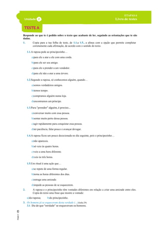 Responde ao que te é pedido sobre o texto que acabaste de ler, seguindo as orientações que te são
dadas.
1. Copia para a tua folha de teste, de 1.1.a 1.5., a alínea com a opção que permite completar
corretamente cada afirmação, de acordo com o sentido do texto.
1.1.A raposa pede ao principezinho…
a)para ele a atar a ele com uma corda.
b)para ele ser seu amigo.
c)para ele a prender a um vendedor.
d)para ele não a atar a uma árvore.
1.2.Segundo a raposa, só conhecemos alguém, quando…
a)somos verdadeiros amigos.
b)temos tempo.
c)compramos alguém numa loja.
d)encontramos um príncipe.
1.3.Para “prender” alguém, é preciso…
a)conversar muito com essa pessoa.
b)sentar muito perto dessa pessoa.
c)agir rapidamente para conquistar essa pessoa.
d)ter paciência, falar pouco e avançar devagar.
1.4.A raposa ficou um pouco dececionada no dia seguinte, pois o principezinho…
a)não apareceu.
b)só veio às quatro horas.
c)veio a uma hora diferente.
d)veio às três horas.
1.5.Um ritual é uma ação que…
a)se repete de uma forma regular.
b)torna as horas diferentes dos dias.
c)estraga uma amizade.
d)impede as pessoas de se esquecerem.
2. A raposa e o principezinho têm vontades diferentes em relação a criar uma amizade entre eles.
Copia do texto uma frase que mostre a vontade:
a)da raposa; b)do principezinho.
3. Os homens já se esqueceram desta verdade (…)(linha 29)
3.1. Diz de que “verdade” se esqueceram os homens.
ETAPAS 6
Livro de testes
 