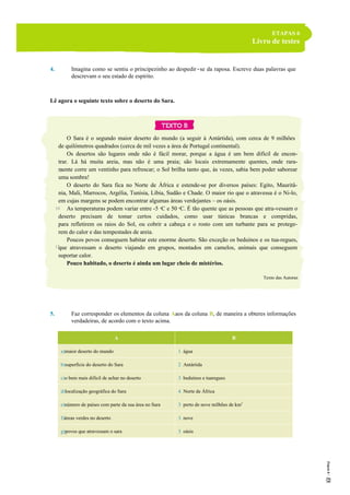 ETAPAS 6
Livro de testes
4. Imagina como se sentiu o principezinho ao despedir-se da raposa. Escreve duas palavras que
descrevam o seu estado de espírito.
Lê agora o seguinte texto sobre o deserto do Sara.
O Sara é o segundo maior deserto do mundo (a seguir à Antártida), com cerca de 9 milhões
de quilómetros quadrados (cerca de mil vezes a área de Portugal continental).
Os desertos são lugares onde não é fácil morar, porque a água é um bem difícil de encon-
trar. Lá há muita areia, mas não é uma praia; são locais extremamente quentes, onde rara-
mente corre um ventinho para refrescar; o Sol brilha tanto que, às vezes, sabia bem poder saborear
uma sombra!
O deserto do Sara fica no Norte de África e estende-se por diversos países: Egito, Mauritâ-
nia, Mali, Marrocos, Argélia, Tunísia, Líbia, Sudão e Chade. O maior rio que o atravessa é o Ni-lo,
em cujas margens se podem encontrar algumas áreas verdejantes – os oásis.
As temperaturas podem variar entre -5 ºC e 50 ºC. É tão quente que as pessoas que atra-vessam o
deserto precisam de tomar certos cuidados, como usar túnicas brancas e compridas,
para refletirem os raios do Sol, ou cobrir a cabeça e o rosto com um turbante para se protege-
rem do calor e das tempestades de areia.
Poucos povos conseguem habitar este enorme deserto. São exceção os beduínos e os tua-regues,
que atravessam o deserto viajando em grupos, montados em camelos, animais que conseguem
suportar calor.
Pouco habitado, o deserto é ainda um lugar cheio de mistérios.
Texto das Autoras
5. Faz corresponder os elementos da coluna Aaos da coluna B, de maneira a obteres informações
verdadeiras, de acordo com o texto acima.
A B
a)maior deserto do mundo 1. água
b)superfície do deserto do Sara 2. Antártida
c)o bem mais difícil de achar no deserto 3. beduínos e tuaregues
d)localização geográfica do Sara 4. Norte de África
e)número de países com parte da sua área no Sara 3. perto de nove milhões de km2
f)áreas verdes no deserto 3. nove
g)povos que atravessam o sara 3. oásis
5
10
15
 