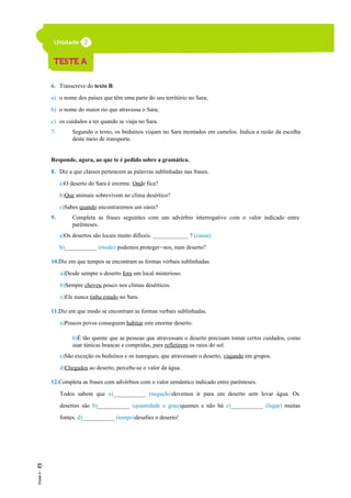 6. Transcreve do texto B:
a) o nome dos países que têm uma parte do seu território no Sara;
b) o nome do maior rio que atravessa o Sara;
c) os cuidados a ter quando se viaja no Sara.
7. Segundo o texto, os beduínos viajam no Sara montados em camelos. Indica a razão da escolha
deste meio de transporte.
Responde, agora, ao que te é pedido sobre a gramática.
8. Diz a que classes pertencem as palavras sublinhadas nas frases.
a)O deserto do Sara é enorme. Onde fica?
b)Que animais sobrevivem no clima desértico?
c)Sabes quando encontraremos um oásis?
9. Completa as frases seguintes com um advérbio interrogativo com o valor indicado entre
parênteses.
a)Os desertos são locais muito difíceis. ____________ ? (causa)
b)___________ (modo) podemos proteger-nos, num deserto?
10.Diz em que tempos se encontram as formas verbais sublinhadas.
a)Desde sempre o deserto fora um local misterioso.
b)Sempre choveu pouco nos climas desérticos.
c)Ele nunca tinha estado no Sara.
11.Diz em que modo se encontram as formas verbais sublinhadas.
a)Poucos povos conseguem habitar este enorme deserto.
b)É tão quente que as pessoas que atravessam o deserto precisam tomar certos cuidados, como
usar túnicas brancas e compridas, para refletirem os raios do sol.
c)São exceção os beduínos e os tuaregues, que atravessam o deserto, viajando em grupos.
d)Chegados ao deserto, percebe-se o valor da água.
12.Completa as frases com advérbios com o valor semântico indicado entre parênteses.
Todos sabem que a)___________ (negação)devemos ir para um deserto sem levar água. Os
desertos são b)___________ (quantidade e grau)quentes e não há c)___________ (lugar) muitas
fontes. d)___________ (tempo)desafies o deserto!
 