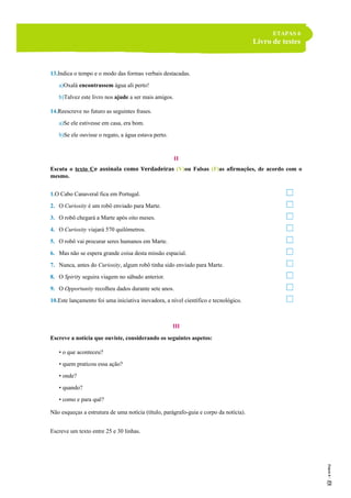 ETAPAS 6
Livro de testes
13.Indica o tempo e o modo das formas verbais destacadas.
a)Oxalá encontrassem água ali perto!
b)Talvez este livro nos ajude a ser mais amigos.
14.Reescreve no futuro as seguintes frases.
a)Se ele estivesse em casa, era bom.
b)Se ele ouvisse o regato, a água estava perto.
II
Escuta o texto Ce assinala como Verdadeiras (V)ou Falsas (F)as afirmações, de acordo com o
mesmo.
1.O Cabo Canaveral fica em Portugal.
2. O Curiosity é um robô enviado para Marte.
3. O robô chegará a Marte após oito meses.
4. O Curiosity viajará 570 quilómetros.
5. O robô vai procurar seres humanos em Marte.
6. Mas não se espera grande coisa desta missão espacial.
7. Nunca, antes do Curiosity, algum robô tinha sido enviado para Marte.
8. O Spirity seguira viagem no sábado anterior.
9. O Opportunity recolheu dados durante sete anos.
10.Este lançamento foi uma iniciativa inovadora, a nível científico e tecnológico.
III
Escreve a notícia que ouviste, considerando os seguintes aspetos:
• o que aconteceu?
• quem praticou essa ação?
• onde?
• quando?
• como e para quê?
Não esqueças a estrutura de uma notícia (título, parágrafo-guia e corpo da notícia).
Escreve um texto entre 25 e 30 linhas.
 